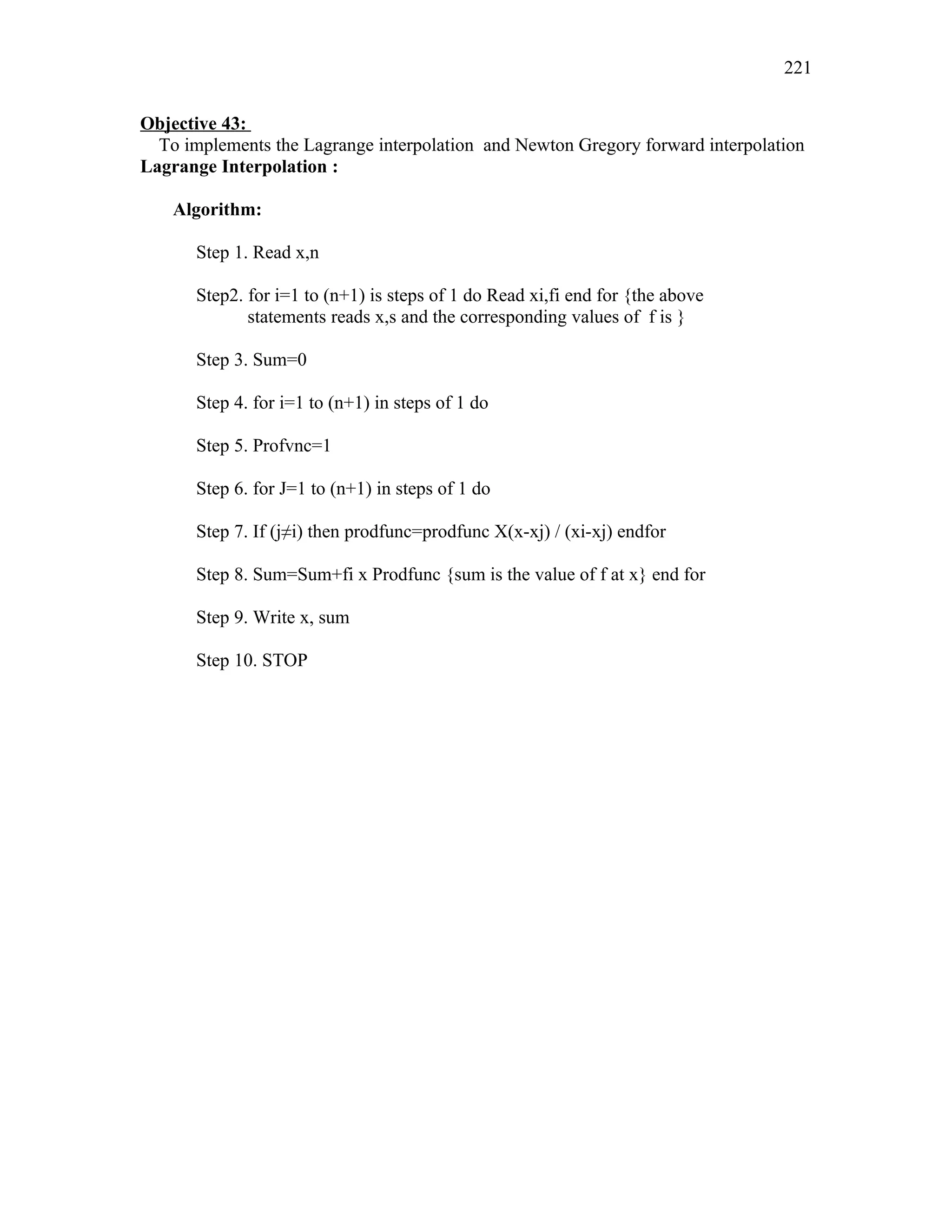 Objective 43:
To implements the Lagrange interpolation and Newton Gregory forward interpolation
Lagrange Interpolation :
Algorithm:
Step 1. Read x,n
Step2. for i=1 to (n+1) is steps of 1 do Read xi,fi end for {the above
statements reads x,s and the corresponding values of f is }
Step 3. Sum=0
Step 4. for i=1 to (n+1) in steps of 1 do
Step 5. Profvnc=1
Step 6. for J=1 to (n+1) in steps of 1 do
Step 7. If (j≠i) then prodfunc=prodfunc X(x-xj) / (xi-xj) endfor
Step 8. Sum=Sum+fi x Prodfunc {sum is the value of f at x} end for
Step 9. Write x, sum
Step 10. STOP
221
 