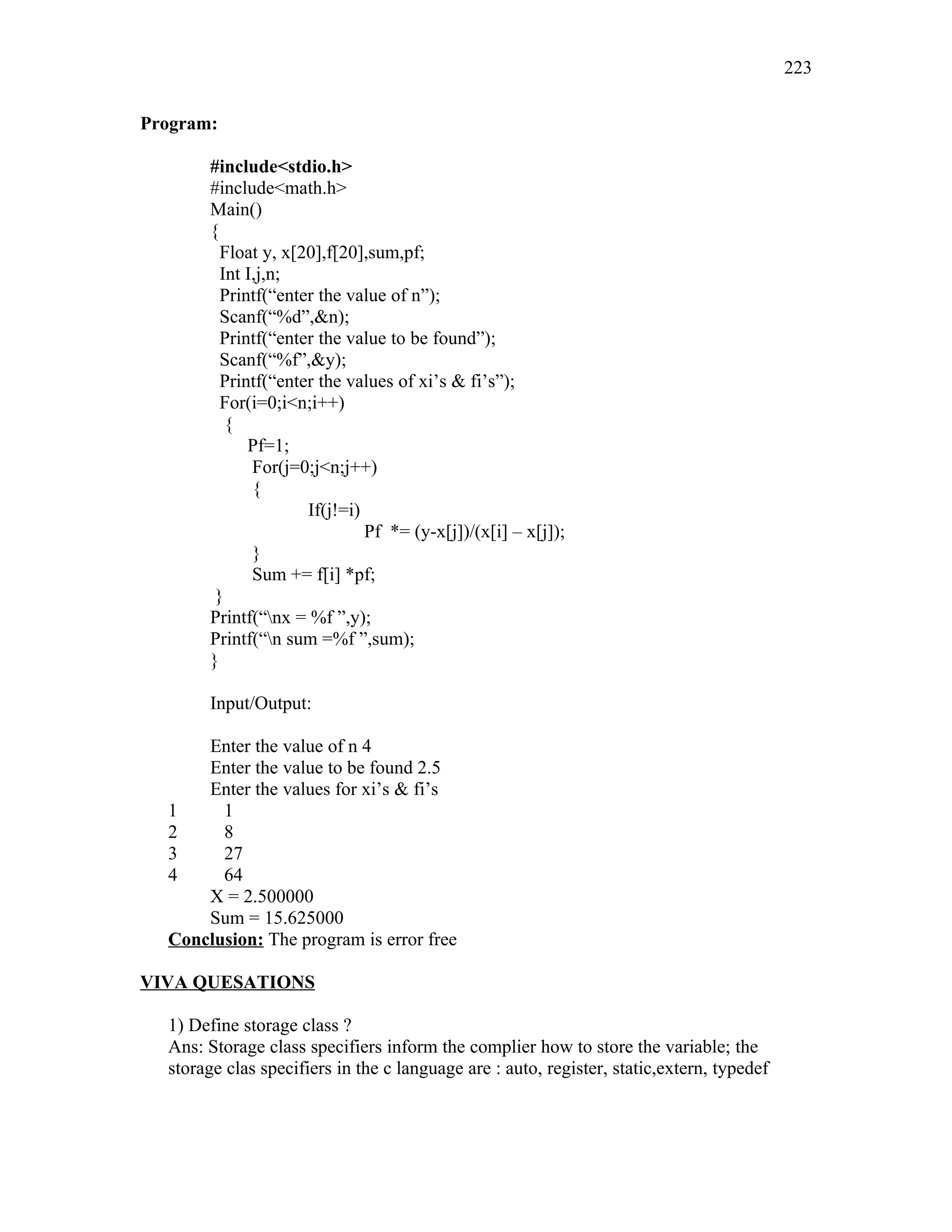 Program:
#include<stdio.h>
#include<math.h>
Main()
{
Float y, x[20],f[20],sum,pf;
Int I,j,n;
Printf(“enter the value of n”);
Scanf(“%d”,&n);
Printf(“enter the value to be found”);
Scanf(“%f”,&y);
Printf(“enter the values of xi’s & fi’s”);
For(i=0;i<n;i++)
{
Pf=1;
For(j=0;j<n;j++)
{
If(j!=i)
Pf *= (y-x[j])/(x[i] – x[j]);
}
Sum += f[i] *pf;
}
Printf(“nx = %f ”,y);
Printf(“n sum =%f ”,sum);
}
Input/Output:
Enter the value of n 4
Enter the value to be found 2.5
Enter the values for xi’s & fi’s
1 1
2 8
3 27
4 64
X = 2.500000
Sum = 15.625000
Conclusion: The program is error free
VIVA QUESATIONS
1) Define storage class ?
Ans: Storage class specifiers inform the complier how to store the variable; the
storage clas specifiers in the c language are : auto, register, static,extern, typedef
223
 