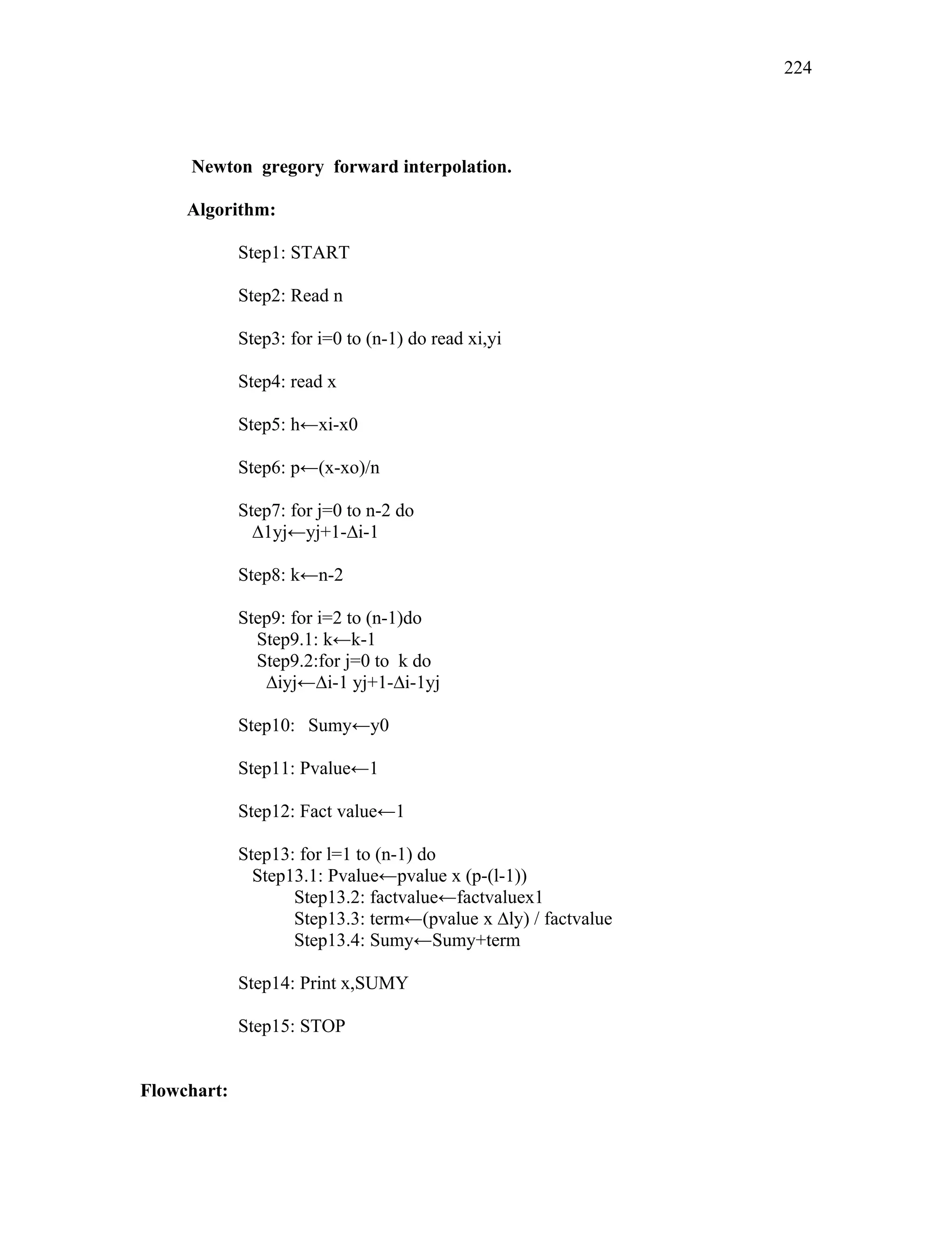 Newton gregory forward interpolation.
Algorithm:
Step1: START
Step2: Read n
Step3: for i=0 to (n-1) do read xi,yi
Step4: read x
Step5: h←xi-x0
Step6: p←(x-xo)/n
Step7: for j=0 to n-2 do
∆1yj←yj+1-∆i-1
Step8: k←n-2
Step9: for i=2 to (n-1)do
Step9.1: k←k-1
Step9.2:for j=0 to k do
∆iyj←∆i-1 yj+1-∆i-1yj
Step10: Sumy←y0
Step11: Pvalue←1
Step12: Fact value←1
Step13: for l=1 to (n-1) do
Step13.1: Pvalue←pvalue x (p-(l-1))
Step13.2: factvalue←factvaluex1
Step13.3: term←(pvalue x ∆ly) / factvalue
Step13.4: Sumy←Sumy+term
Step14: Print x,SUMY
Step15: STOP
Flowchart:
224
 