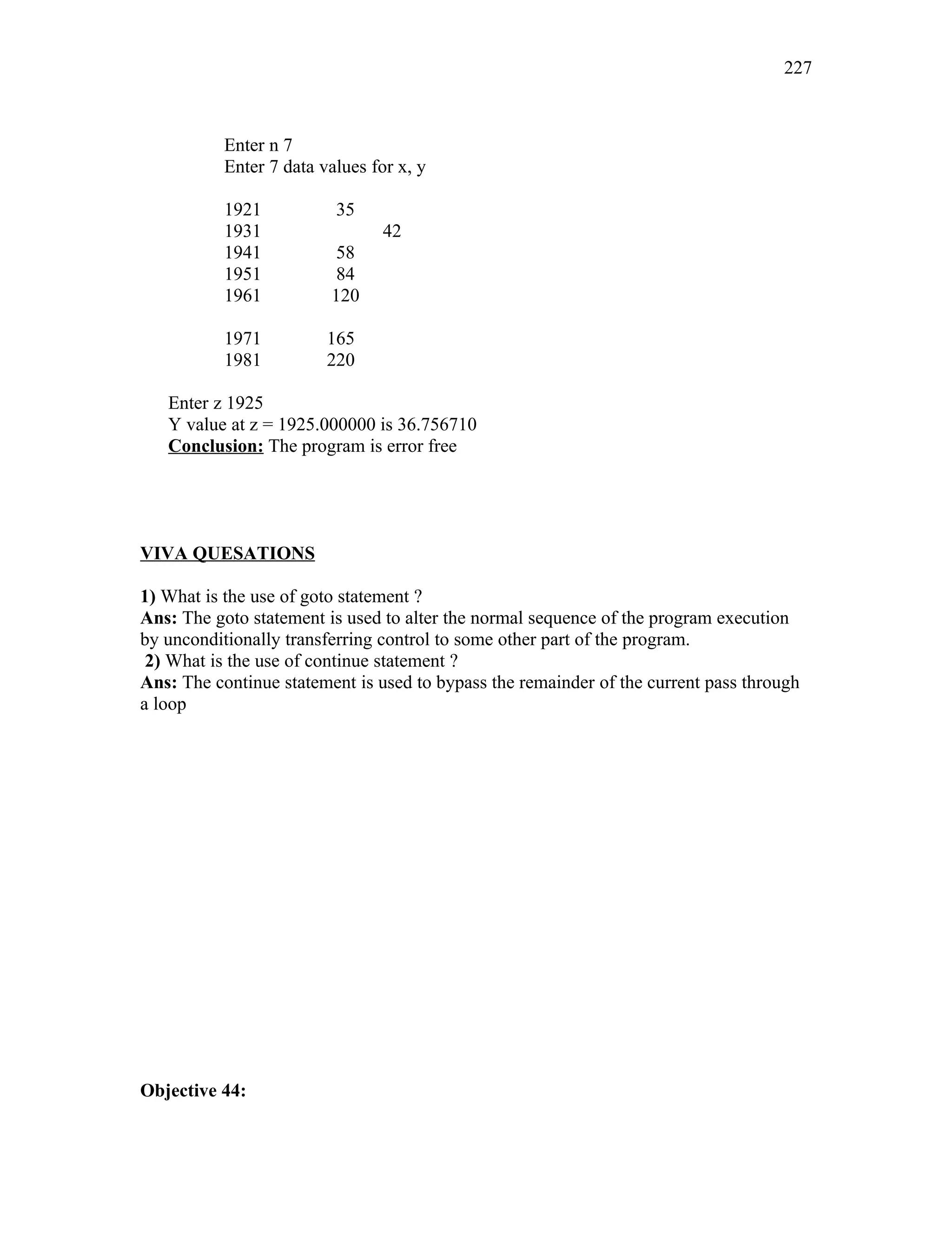 Enter n 7
Enter 7 data values for x, y
1921 35
1931 42
1941 58
1951 84
1961 120
1971 165
1981 220
Enter z 1925
Y value at z = 1925.000000 is 36.756710
Conclusion: The program is error free
VIVA QUESATIONS
1) What is the use of goto statement ?
Ans: The goto statement is used to alter the normal sequence of the program execution
by unconditionally transferring control to some other part of the program.
2) What is the use of continue statement ?
Ans: The continue statement is used to bypass the remainder of the current pass through
a loop
Objective 44:
227
 