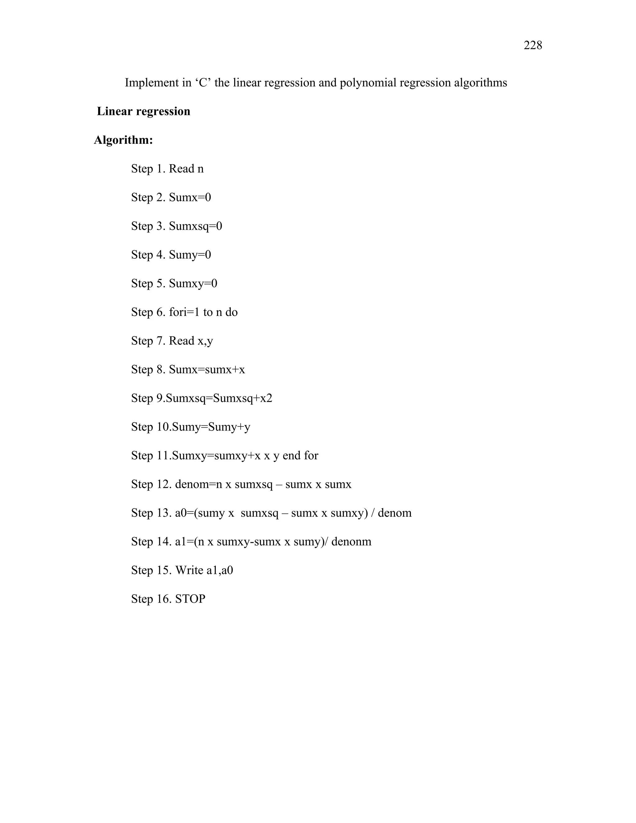 Implement in ‘C’ the linear regression and polynomial regression algorithms
Linear regression
Algorithm:
Step 1. Read n
Step 2. Sumx=0
Step 3. Sumxsq=0
Step 4. Sumy=0
Step 5. Sumxy=0
Step 6. fori=1 to n do
Step 7. Read x,y
Step 8. Sumx=sumx+x
Step 9.Sumxsq=Sumxsq+x2
Step 10.Sumy=Sumy+y
Step 11.Sumxy=sumxy+x x y end for
Step 12. denom=n x sumxsq – sumx x sumx
Step 13. a0=(sumy x sumxsq – sumx x sumxy) / denom
Step 14. a1=(n x sumxy-sumx x sumy)/ denonm
Step 15. Write a1,a0
Step 16. STOP
228
 