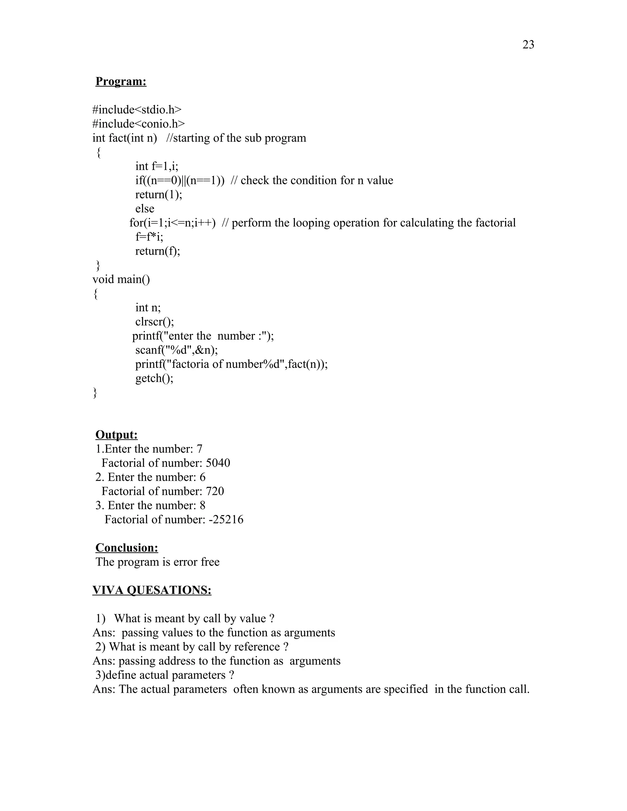 Program:
#include<stdio.h>
#include<conio.h>
int fact(int n) //starting of the sub program
{
int f=1,i;
if((n==0)||(n==1)) // check the condition for n value
return(1);
else
for(i=1;i<=n;i++) // perform the looping operation for calculating the factorial
f=f*i;
return(f);
}
void main()
{
int n;
clrscr();
printf("enter the number :");
scanf("%d",&n);
printf("factoria of number%d",fact(n));
getch();
}
Output:
1.Enter the number: 7
Factorial of number: 5040
2. Enter the number: 6
Factorial of number: 720
3. Enter the number: 8
Factorial of number: -25216
Conclusion:
The program is error free
VIVA QUESATIONS:
1) What is meant by call by value ?
Ans: passing values to the function as arguments
2) What is meant by call by reference ?
Ans: passing address to the function as arguments
3)define actual parameters ?
Ans: The actual parameters often known as arguments are specified in the function call.
23
 