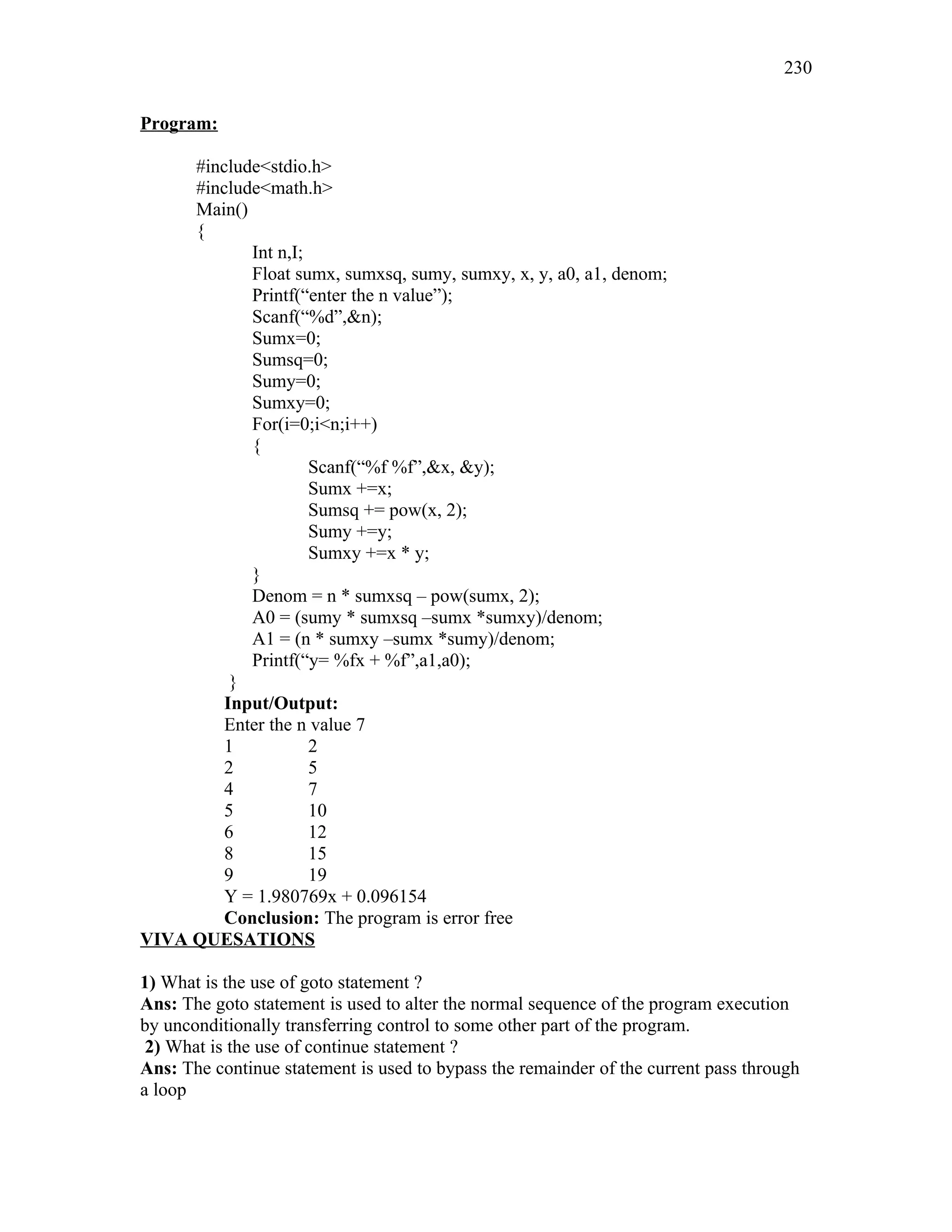 Program:
#include<stdio.h>
#include<math.h>
Main()
{
Int n,I;
Float sumx, sumxsq, sumy, sumxy, x, y, a0, a1, denom;
Printf(“enter the n value”);
Scanf(“%d”,&n);
Sumx=0;
Sumsq=0;
Sumy=0;
Sumxy=0;
For(i=0;i<n;i++)
{
Scanf(“%f %f”,&x, &y);
Sumx +=x;
Sumsq += pow(x, 2);
Sumy +=y;
Sumxy +=x * y;
}
Denom = n * sumxsq – pow(sumx, 2);
A0 = (sumy * sumxsq –sumx *sumxy)/denom;
A1 = (n * sumxy –sumx *sumy)/denom;
Printf(“y= %fx + %f”,a1,a0);
}
Input/Output:
Enter the n value 7
1 2
2 5
4 7
5 10
6 12
8 15
9 19
Y = 1.980769x + 0.096154
Conclusion: The program is error free
VIVA QUESATIONS
1) What is the use of goto statement ?
Ans: The goto statement is used to alter the normal sequence of the program execution
by unconditionally transferring control to some other part of the program.
2) What is the use of continue statement ?
Ans: The continue statement is used to bypass the remainder of the current pass through
a loop
230
 