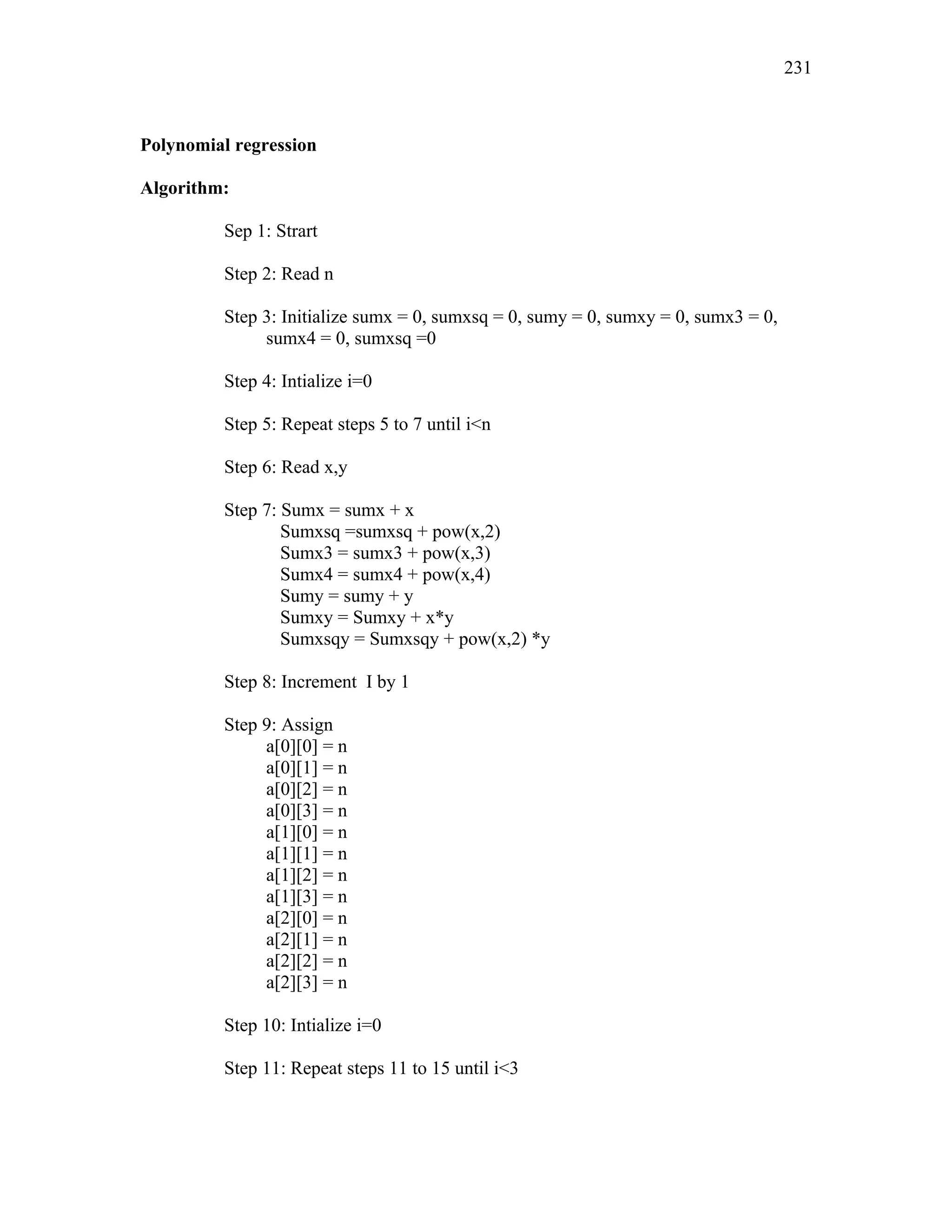 Polynomial regression
Algorithm:
Sep 1: Strart
Step 2: Read n
Step 3: Initialize sumx = 0, sumxsq = 0, sumy = 0, sumxy = 0, sumx3 = 0,
sumx4 = 0, sumxsq =0
Step 4: Intialize i=0
Step 5: Repeat steps 5 to 7 until i<n
Step 6: Read x,y
Step 7: Sumx = sumx + x
Sumxsq =sumxsq + pow(x,2)
Sumx3 = sumx3 + pow(x,3)
Sumx4 = sumx4 + pow(x,4)
Sumy = sumy + y
Sumxy = Sumxy + x*y
Sumxsqy = Sumxsqy + pow(x,2) *y
Step 8: Increment I by 1
Step 9: Assign
a[0][0] = n
a[0][1] = n
a[0][2] = n
a[0][3] = n
a[1][0] = n
a[1][1] = n
a[1][2] = n
a[1][3] = n
a[2][0] = n
a[2][1] = n
a[2][2] = n
a[2][3] = n
Step 10: Intialize i=0
Step 11: Repeat steps 11 to 15 until i<3
231
 