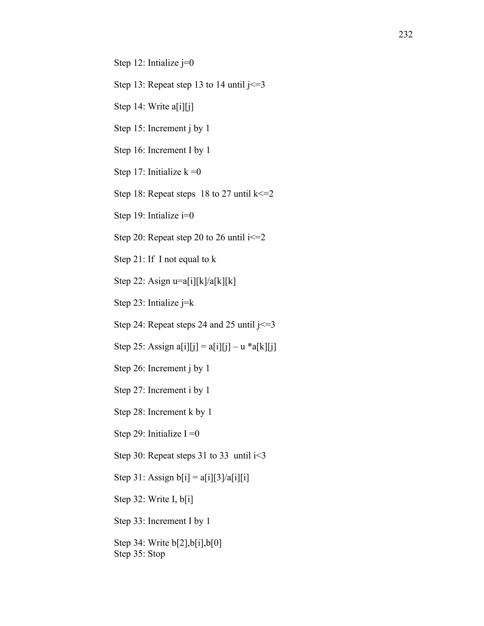 Step 12: Intialize j=0
Step 13: Repeat step 13 to 14 until j<=3
Step 14: Write a[i][j]
Step 15: Increment j by 1
Step 16: Increment I by 1
Step 17: Initialize k =0
Step 18: Repeat steps 18 to 27 until k<=2
Step 19: Intialize i=0
Step 20: Repeat step 20 to 26 until i<=2
Step 21: If I not equal to k
Step 22: Asign u=a[i][k]/a[k][k]
Step 23: Intialize j=k
Step 24: Repeat steps 24 and 25 until j<=3
Step 25: Assign a[i][j] = a[i][j] – u *a[k][j]
Step 26: Increment j by 1
Step 27: Increment i by 1
Step 28: Increment k by 1
Step 29: Initialize I =0
Step 30: Repeat steps 31 to 33 until i<3
Step 31: Assign b[i] = a[i][3]/a[i][i]
Step 32: Write I, b[i]
Step 33: Increment I by 1
Step 34: Write b[2],b[i],b[0]
Step 35: Stop
232
 