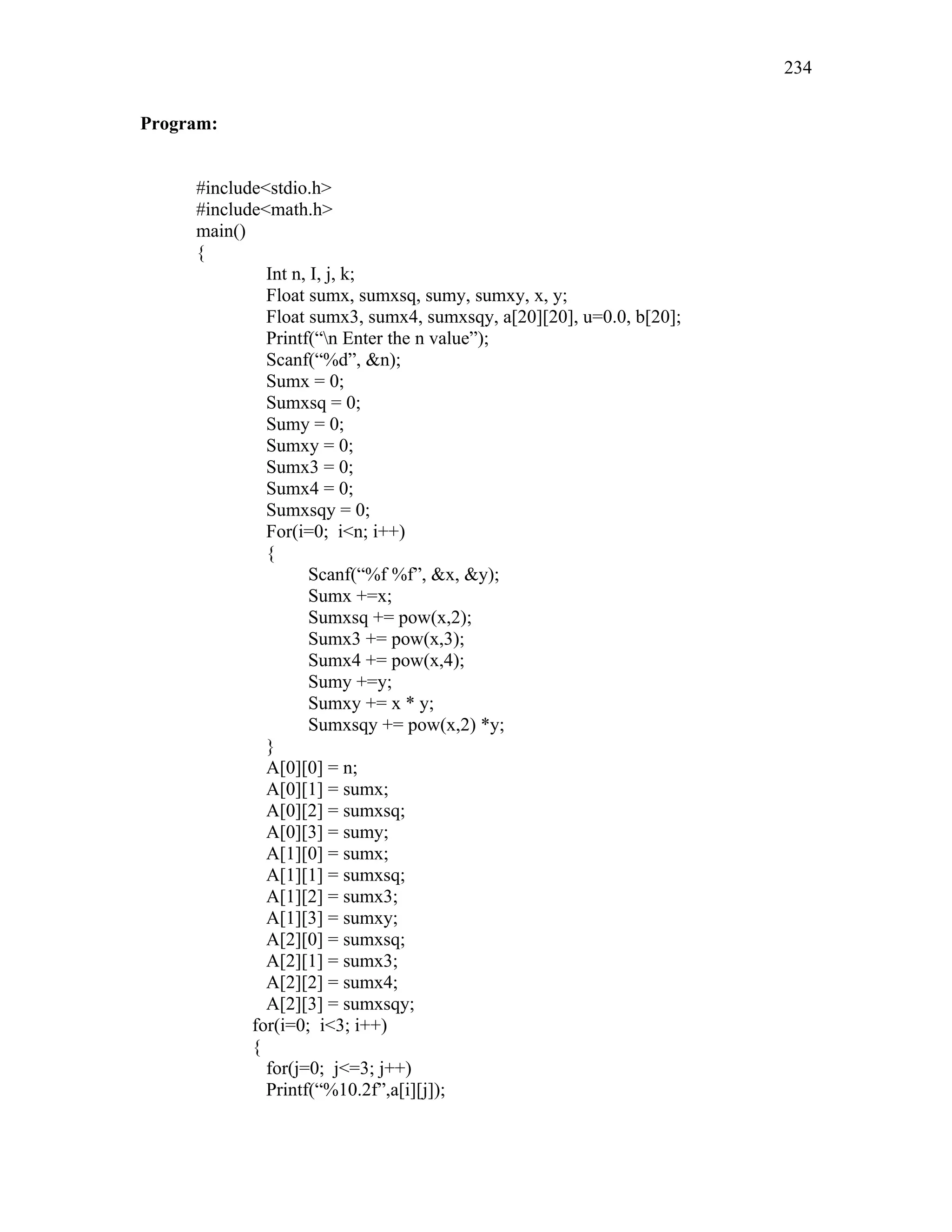 Program:
#include<stdio.h>
#include<math.h>
main()
{
Int n, I, j, k;
Float sumx, sumxsq, sumy, sumxy, x, y;
Float sumx3, sumx4, sumxsqy, a[20][20], u=0.0, b[20];
Printf(“n Enter the n value”);
Scanf(“%d”, &n);
Sumx = 0;
Sumxsq = 0;
Sumy = 0;
Sumxy = 0;
Sumx3 = 0;
Sumx4 = 0;
Sumxsqy = 0;
For(i=0; i<n; i++)
{
Scanf(“%f %f”, &x, &y);
Sumx +=x;
Sumxsq += pow(x,2);
Sumx3 += pow(x,3);
Sumx4 += pow(x,4);
Sumy +=y;
Sumxy += x * y;
Sumxsqy += pow(x,2) *y;
}
A[0][0] = n;
A[0][1] = sumx;
A[0][2] = sumxsq;
A[0][3] = sumy;
A[1][0] = sumx;
A[1][1] = sumxsq;
A[1][2] = sumx3;
A[1][3] = sumxy;
A[2][0] = sumxsq;
A[2][1] = sumx3;
A[2][2] = sumx4;
A[2][3] = sumxsqy;
for(i=0; i<3; i++)
{
for(j=0; j<=3; j++)
Printf(“%10.2f”,a[i][j]);
234
 
