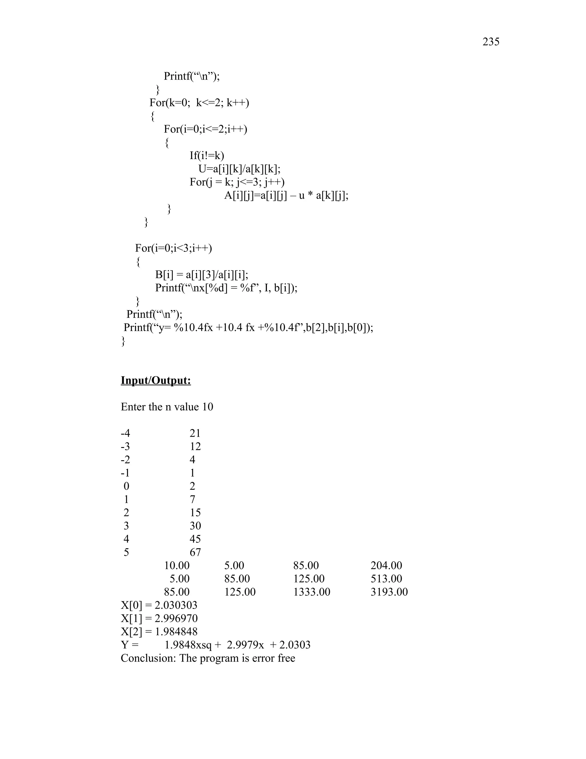 Printf(“n”);
}
For(k=0; k<=2; k++)
{
For(i=0;i<=2;i++)
{
If(i!=k)
U=a[i][k]/a[k][k];
For(j = k; j<=3; j++)
A[i][j]=a[i][j] – u * a[k][j];
}
}
For(i=0;i<3;i++)
{
B[i] = a[i][3]/a[i][i];
Printf(“nx[%d] = %f”, I, b[i]);
}
Printf(“n”);
Printf(“y= %10.4fx +10.4 fx +%10.4f”,b[2],b[i],b[0]);
}
Input/Output:
Enter the n value 10
-4 21
-3 12
-2 4
-1 1
0 2
1 7
2 15
3 30
4 45
5 67
10.00 5.00 85.00 204.00
5.00 85.00 125.00 513.00
85.00 125.00 1333.00 3193.00
X[0] = 2.030303
X[1] = 2.996970
X[2] = 1.984848
Y = 1.9848xsq + 2.9979x + 2.0303
Conclusion: The program is error free
235
 