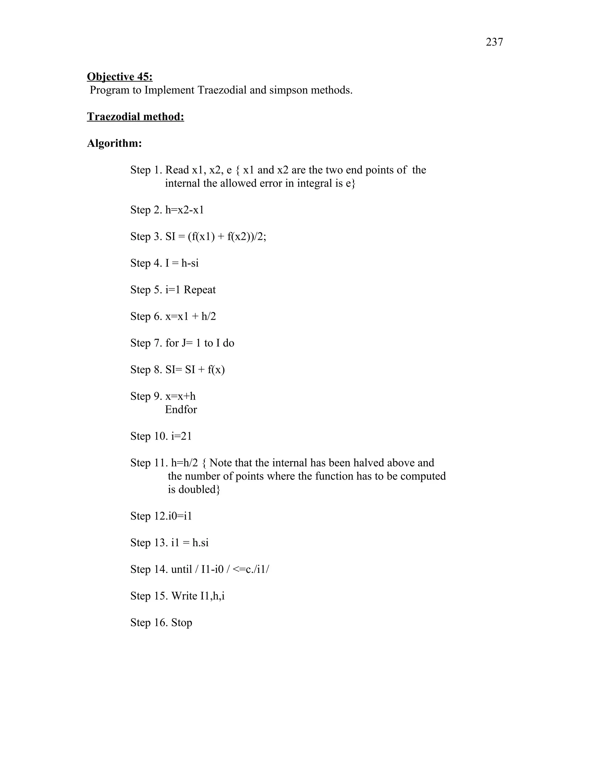 Objective 45:
Program to Implement Traezodial and simpson methods.
Traezodial method:
Algorithm:
Step 1. Read x1, x2, e { x1 and x2 are the two end points of the
internal the allowed error in integral is e}
Step 2. h=x2-x1
Step 3. SI = (f(x1) + f(x2))/2;
Step 4. I = h-si
Step 5. i=1 Repeat
Step 6. x=x1 + h/2
Step 7. for J= 1 to I do
Step 8. SI= SI + f(x)
Step 9. x=x+h
Endfor
Step 10. i=21
Step 11. h=h/2 { Note that the internal has been halved above and
the number of points where the function has to be computed
is doubled}
Step 12.i0=i1
Step 13. i1 = h.si
Step 14. until / I1-i0 / <=c./i1/
Step 15. Write I1,h,i
Step 16. Stop
237
 