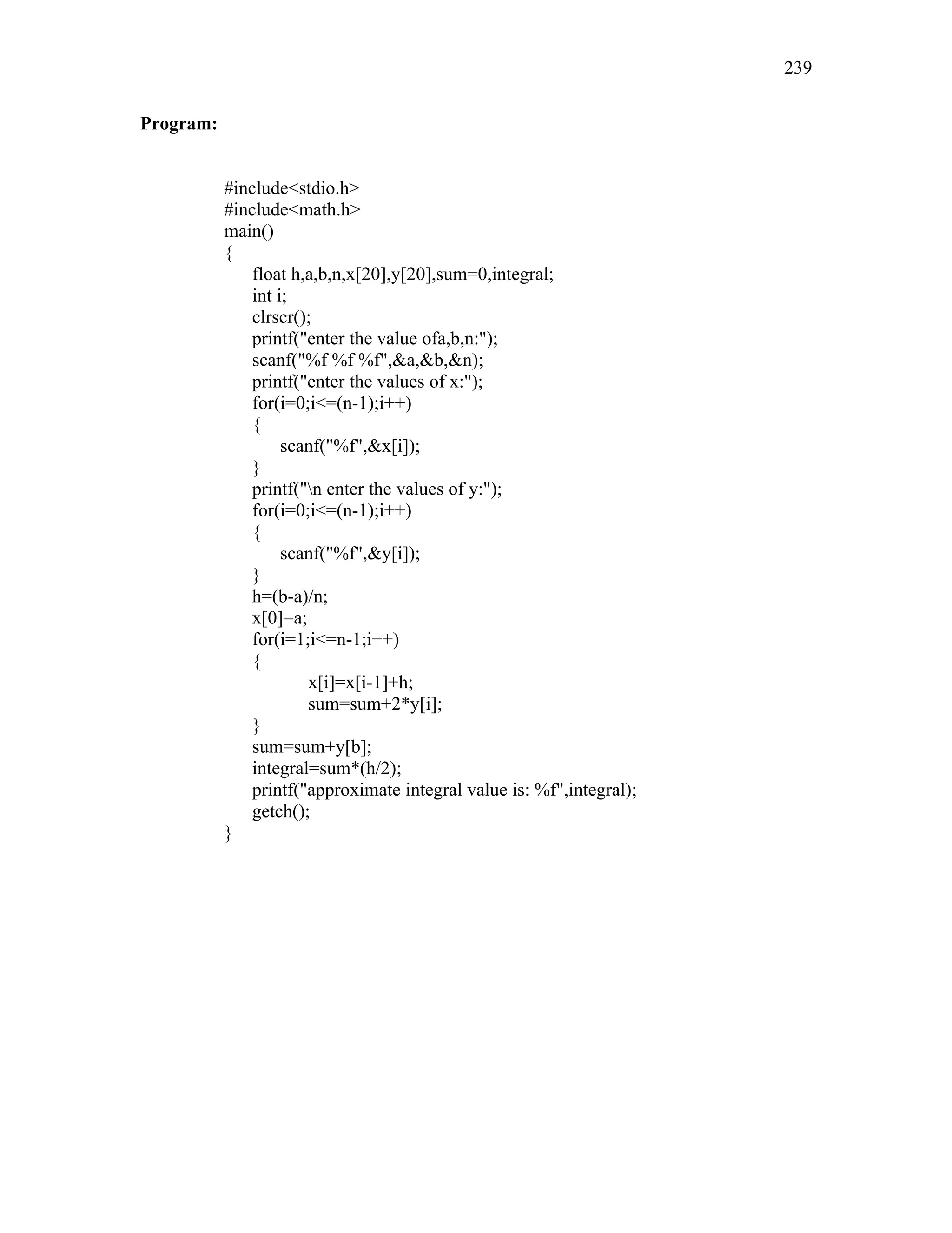 Program:
#include<stdio.h>
#include<math.h>
main()
{
float h,a,b,n,x[20],y[20],sum=0,integral;
int i;
clrscr();
printf("enter the value ofa,b,n:");
scanf("%f %f %f",&a,&b,&n);
printf("enter the values of x:");
for(i=0;i<=(n-1);i++)
{
scanf("%f",&x[i]);
}
printf("n enter the values of y:");
for(i=0;i<=(n-1);i++)
{
scanf("%f",&y[i]);
}
h=(b-a)/n;
x[0]=a;
for(i=1;i<=n-1;i++)
{
x[i]=x[i-1]+h;
sum=sum+2*y[i];
}
sum=sum+y[b];
integral=sum*(h/2);
printf("approximate integral value is: %f",integral);
getch();
}
239
 