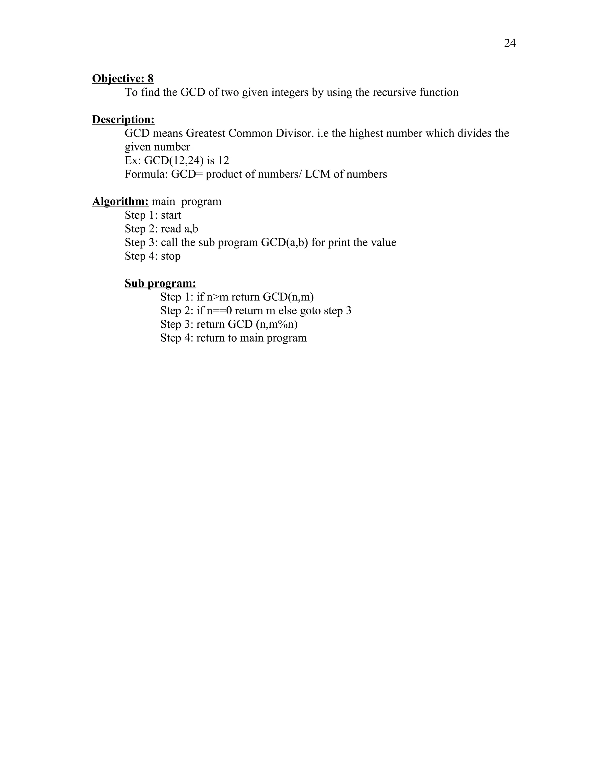 Objective: 8
To find the GCD of two given integers by using the recursive function
Description:
GCD means Greatest Common Divisor. i.e the highest number which divides the
given number
Ex: GCD(12,24) is 12
Formula: GCD= product of numbers/ LCM of numbers
Algorithm: main program
Step 1: start
Step 2: read a,b
Step 3: call the sub program GCD(a,b) for print the value
Step 4: stop
Sub program:
Step 1: if n>m return GCD(n,m)
Step 2: if n==0 return m else goto step 3
Step 3: return GCD (n,m%n)
Step 4: return to main program
24
 