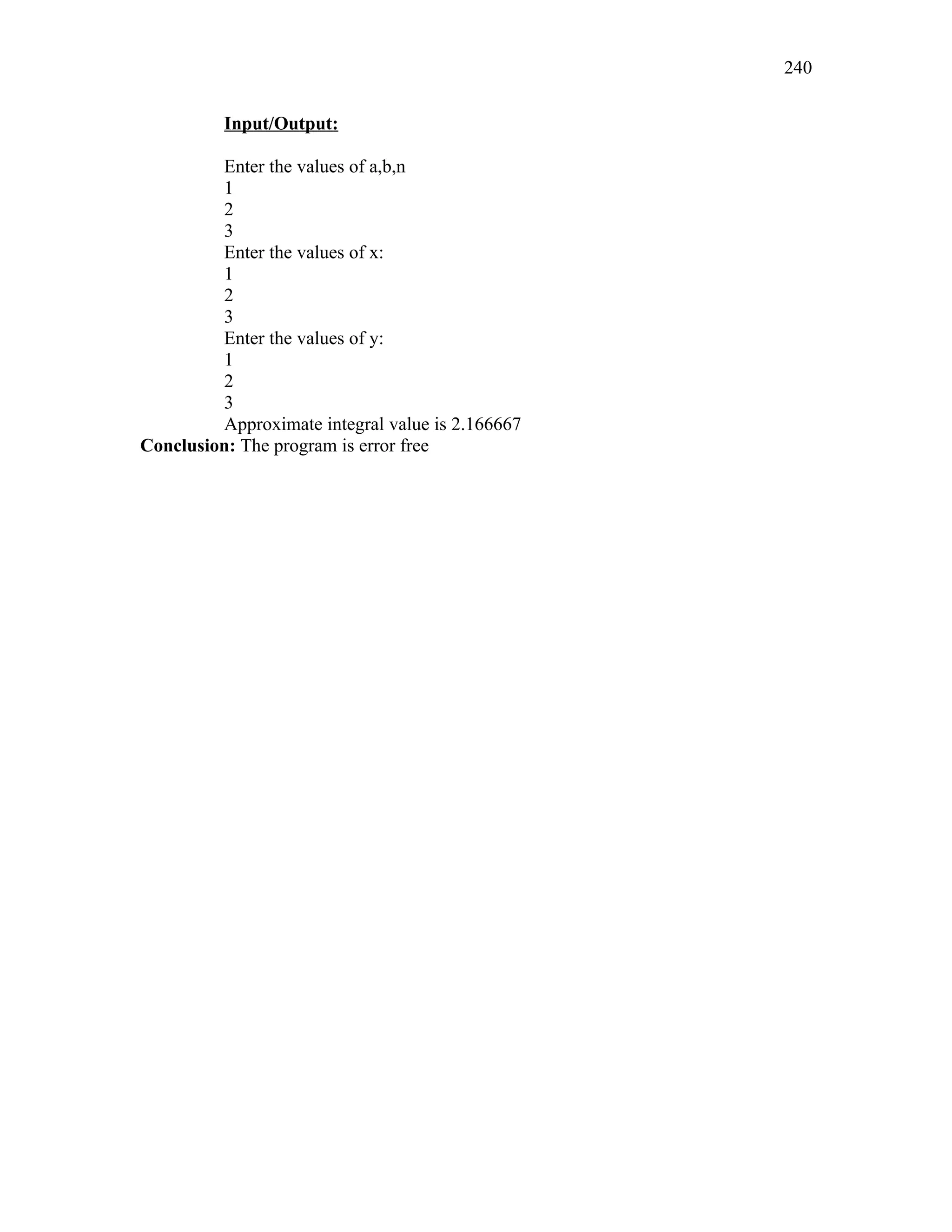 Input/Output:
Enter the values of a,b,n
1
2
3
Enter the values of x:
1
2
3
Enter the values of y:
1
2
3
Approximate integral value is 2.166667
Conclusion: The program is error free
240
 
