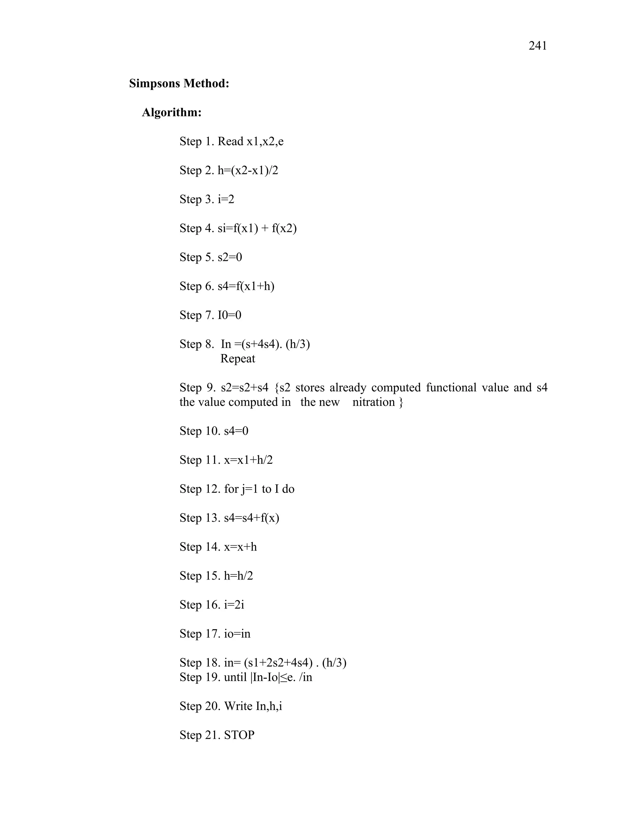 Simpsons Method:
Algorithm:
Step 1. Read x1,x2,e
Step 2. h=(x2-x1)/2
Step 3. i=2
Step 4. si=f(x1) + f(x2)
Step 5. s2=0
Step 6. s4=f(x1+h)
Step 7. I0=0
Step 8. In =(s+4s4). (h/3)
Repeat
Step 9. s2=s2+s4 {s2 stores already computed functional value and s4
the value computed in the new nitration }
Step 10. s4=0
Step 11. x=x1+h/2
Step 12. for j=1 to I do
Step 13. s4=s4+f(x)
Step 14. x=x+h
Step 15. h=h/2
Step 16. i=2i
Step 17. io=in
Step 18. in= (s1+2s2+4s4) . (h/3)
Step 19. until |In-Io|≤e. /in
Step 20. Write In,h,i
Step 21. STOP
241
 