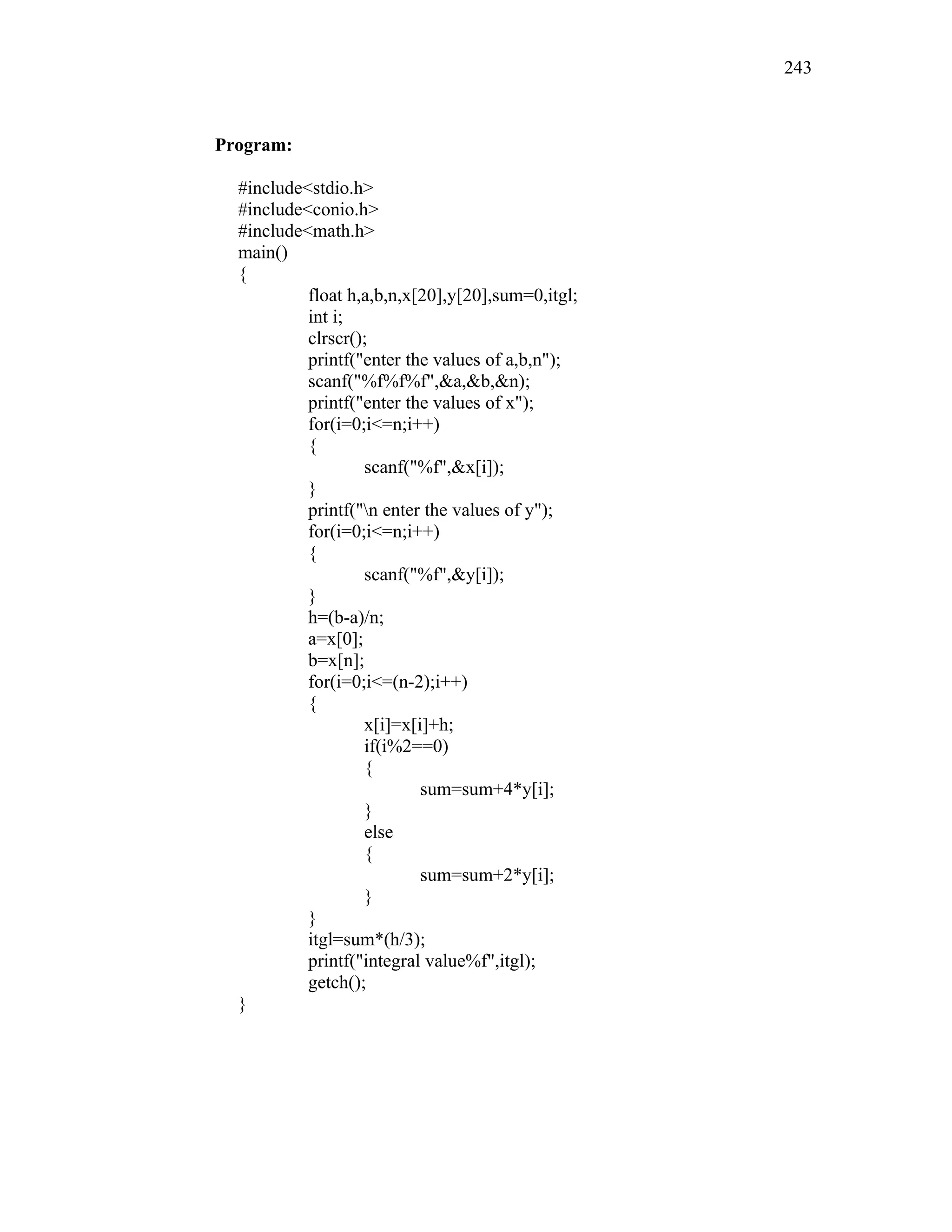 Program:
#include<stdio.h>
#include<conio.h>
#include<math.h>
main()
{
float h,a,b,n,x[20],y[20],sum=0,itgl;
int i;
clrscr();
printf("enter the values of a,b,n");
scanf("%f%f%f",&a,&b,&n);
printf("enter the values of x");
for(i=0;i<=n;i++)
{
scanf("%f",&x[i]);
}
printf("n enter the values of y");
for(i=0;i<=n;i++)
{
scanf("%f",&y[i]);
}
h=(b-a)/n;
a=x[0];
b=x[n];
for(i=0;i<=(n-2);i++)
{
x[i]=x[i]+h;
if(i%2==0)
{
sum=sum+4*y[i];
}
else
{
sum=sum+2*y[i];
}
}
itgl=sum*(h/3);
printf("integral value%f",itgl);
getch();
}
243
 