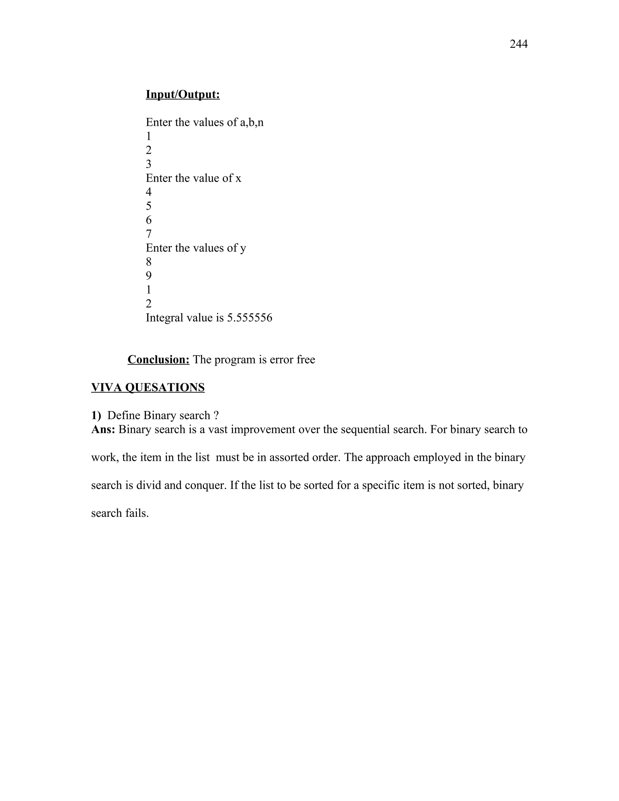 Input/Output:
Enter the values of a,b,n
1
2
3
Enter the value of x
4
5
6
7
Enter the values of y
8
9
1
2
Integral value is 5.555556
Conclusion: The program is error free
VIVA QUESATIONS
1) Define Binary search ?
Ans: Binary search is a vast improvement over the sequential search. For binary search to
work, the item in the list must be in assorted order. The approach employed in the binary
search is divid and conquer. If the list to be sorted for a specific item is not sorted, binary
search fails.
244
 