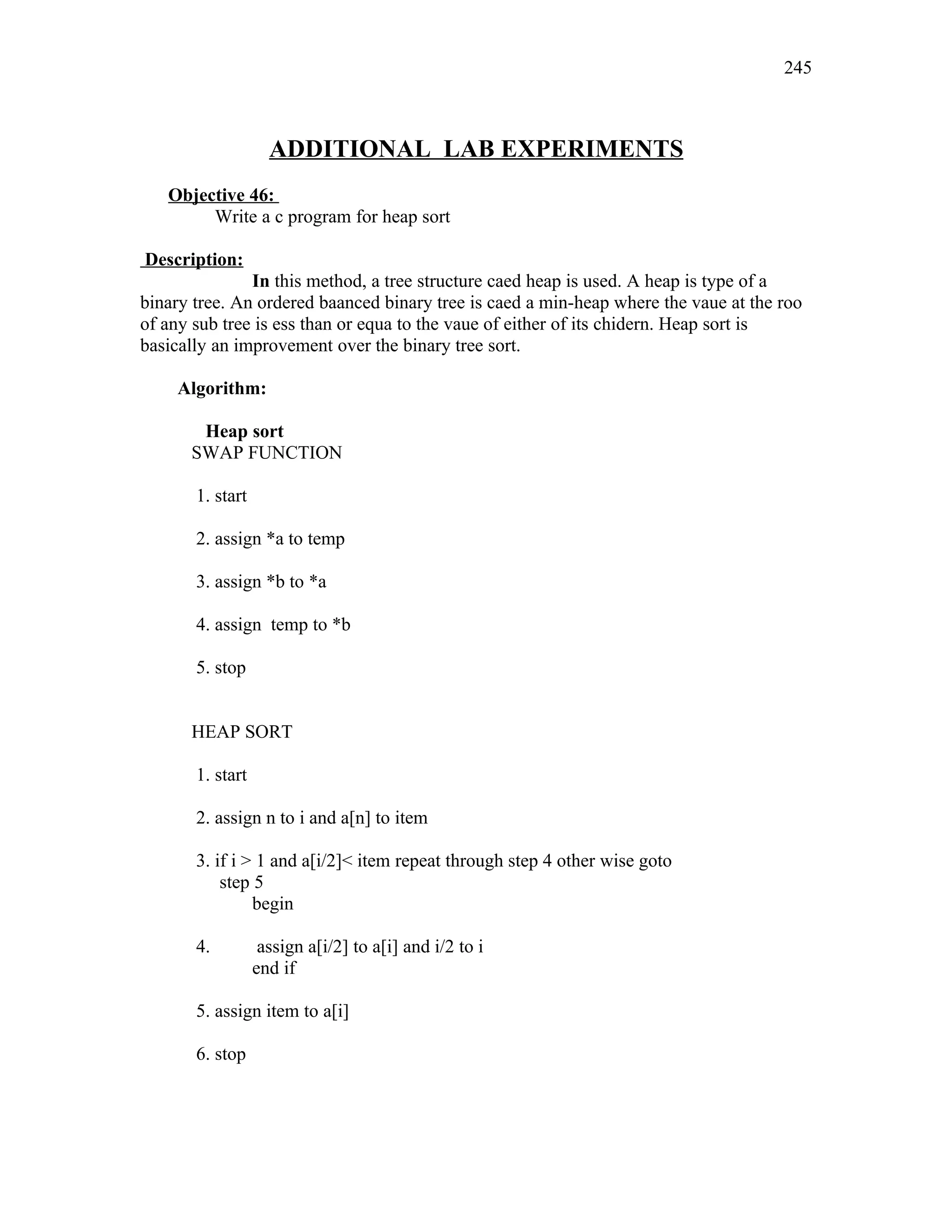 ADDITIONAL LAB EXPERIMENTS
Objective 46:
Write a c program for heap sort
Description:
In this method, a tree structure caed heap is used. A heap is type of a
binary tree. An ordered baanced binary tree is caed a min-heap where the vaue at the roo
of any sub tree is ess than or equa to the vaue of either of its chidern. Heap sort is
basically an improvement over the binary tree sort.
Algorithm:
Heap sort
SWAP FUNCTION
1. start
2. assign *a to temp
3. assign *b to *a
4. assign temp to *b
5. stop
HEAP SORT
1. start
2. assign n to i and a[n] to item
3. if i > 1 and a[i/2]< item repeat through step 4 other wise goto
step 5
begin
4. assign a[i/2] to a[i] and i/2 to i
end if
5. assign item to a[i]
6. stop
245
 