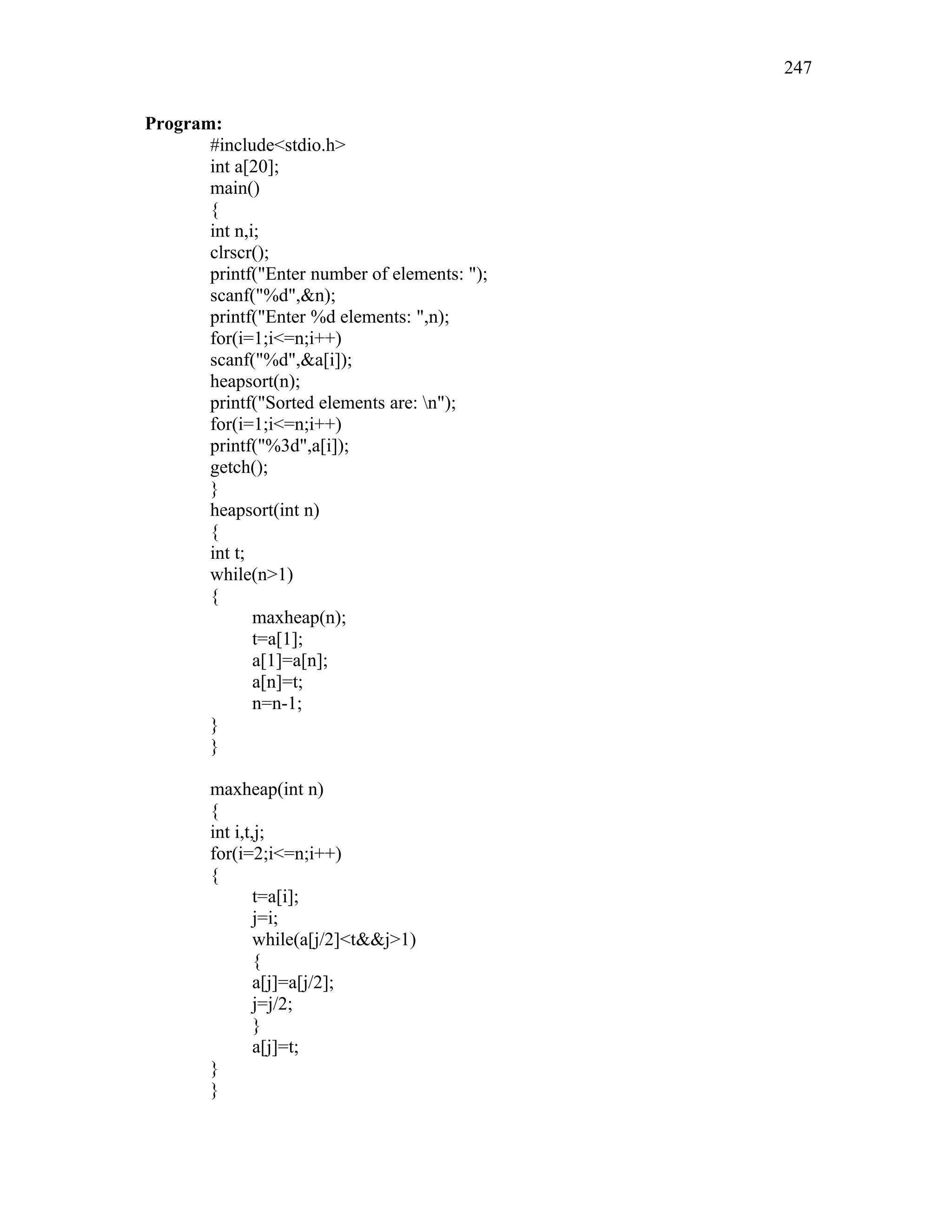 Program:
#include<stdio.h>
int a[20];
main()
{
int n,i;
clrscr();
printf("Enter number of elements: ");
scanf("%d",&n);
printf("Enter %d elements: ",n);
for(i=1;i<=n;i++)
scanf("%d",&a[i]);
heapsort(n);
printf("Sorted elements are: n");
for(i=1;i<=n;i++)
printf("%3d",a[i]);
getch();
}
heapsort(int n)
{
int t;
while(n>1)
{
maxheap(n);
t=a[1];
a[1]=a[n];
a[n]=t;
n=n-1;
}
}
maxheap(int n)
{
int i,t,j;
for(i=2;i<=n;i++)
{
t=a[i];
j=i;
while(a[j/2]<t&&j>1)
{
a[j]=a[j/2];
j=j/2;
}
a[j]=t;
}
}
247
 