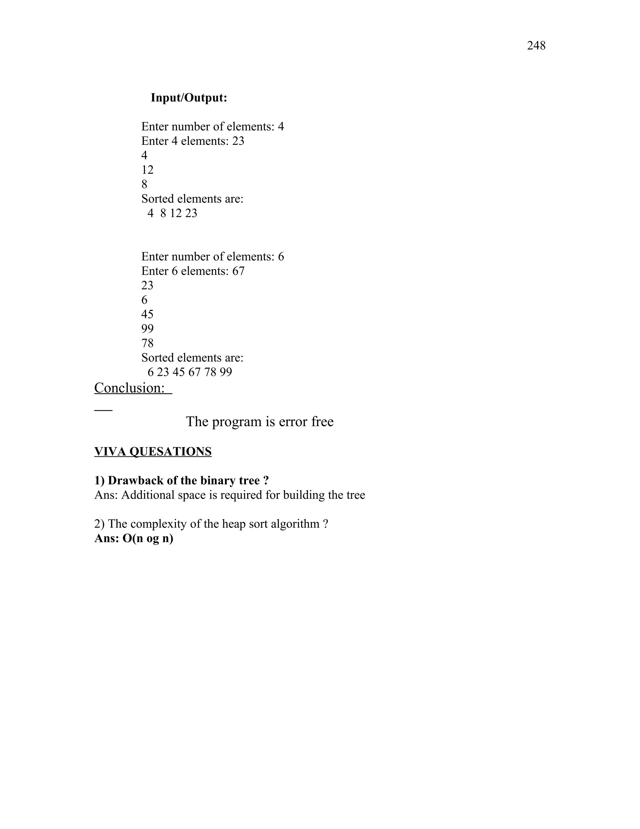 Input/Output:
Enter number of elements: 4
Enter 4 elements: 23
4
12
8
Sorted elements are:
4 8 12 23
Enter number of elements: 6
Enter 6 elements: 67
23
6
45
99
78
Sorted elements are:
6 23 45 67 78 99
Conclusion:
The program is error free
VIVA QUESATIONS
1) Drawback of the binary tree ?
Ans: Additional space is required for building the tree
2) The complexity of the heap sort algorithm ?
Ans: O(n og n)
248
 