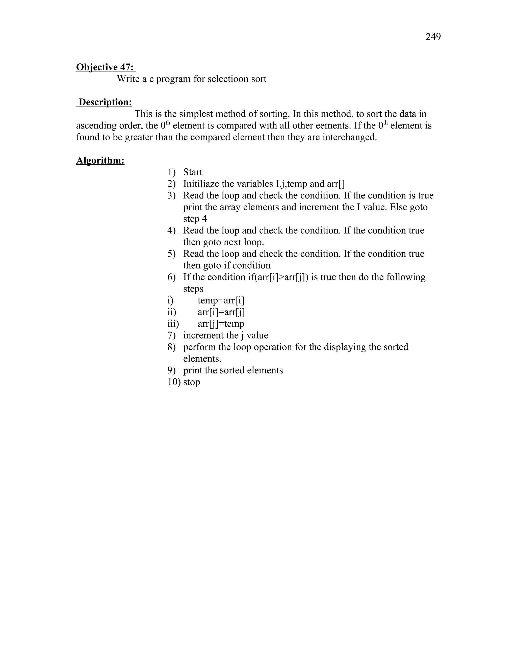 Objective 47:
Write a c program for selectioon sort
Description:
This is the simplest method of sorting. In this method, to sort the data in
ascending order, the 0th
element is compared with all other eements. If the 0th
element is
found to be greater than the compared element then they are interchanged.
Algorithm:
1) Start
2) Initiliaze the variables I,j,temp and arr[]
3) Read the loop and check the condition. If the condition is true
print the array elements and increment the I value. Else goto
step 4
4) Read the loop and check the condition. If the condition true
then goto next loop.
5) Read the loop and check the condition. If the condition true
then goto if condition
6) If the condition if(arr[i]>arr[j]) is true then do the following
steps
i) temp=arr[i]
ii) arr[i]=arr[j]
iii) arr[j]=temp
7) increment the j value
8) perform the loop operation for the displaying the sorted
elements.
9) print the sorted elements
10) stop
249
 