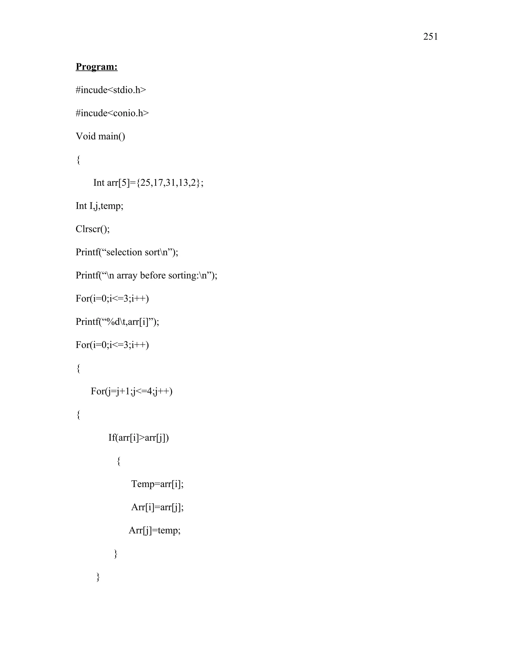 Program:
#incude<stdio.h>
#incude<conio.h>
Void main()
{
Int arr[5]={25,17,31,13,2};
Int I,j,temp;
Clrscr();
Printf(“selection sortn”);
Printf(“n array before sorting:n”);
For(i=0;i<=3;i++)
Printf(“%dt,arr[i]”);
For(i=0;i<=3;i++)
{
For(j=j+1;j<=4;j++)
{
If(arr[i]>arr[j])
{
Temp=arr[i];
Arr[i]=arr[j];
Arr[j]=temp;
}
}
251
 