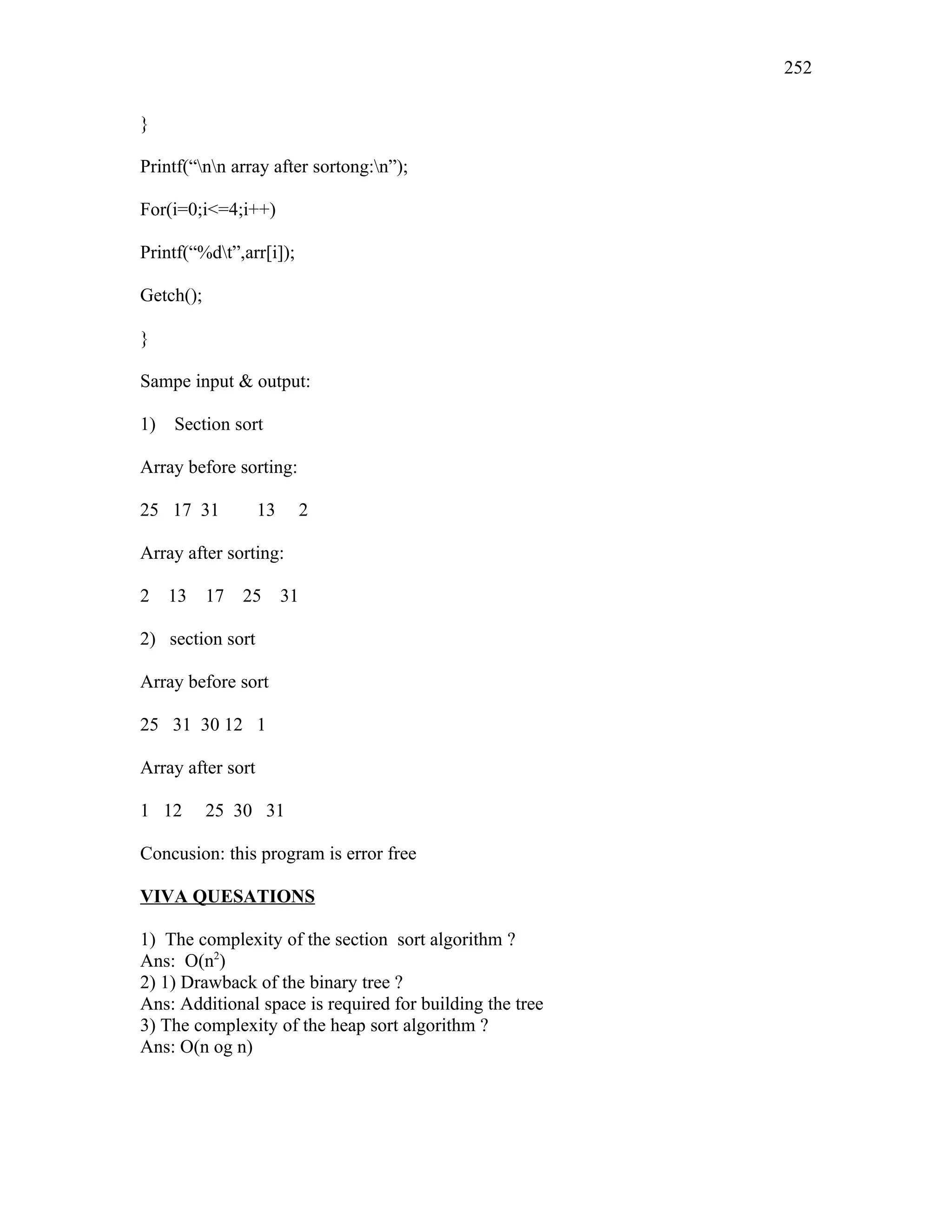 }
Printf(“nn array after sortong:n”);
For(i=0;i<=4;i++)
Printf(“%dt”,arr[i]);
Getch();
}
Sampe input & output:
1) Section sort
Array before sorting:
25 17 31 13 2
Array after sorting:
2 13 17 25 31
2) section sort
Array before sort
25 31 30 12 1
Array after sort
1 12 25 30 31
Concusion: this program is error free
VIVA QUESATIONS
1) The complexity of the section sort algorithm ?
Ans: O(n2
)
2) 1) Drawback of the binary tree ?
Ans: Additional space is required for building the tree
3) The complexity of the heap sort algorithm ?
Ans: O(n og n)
252
 
