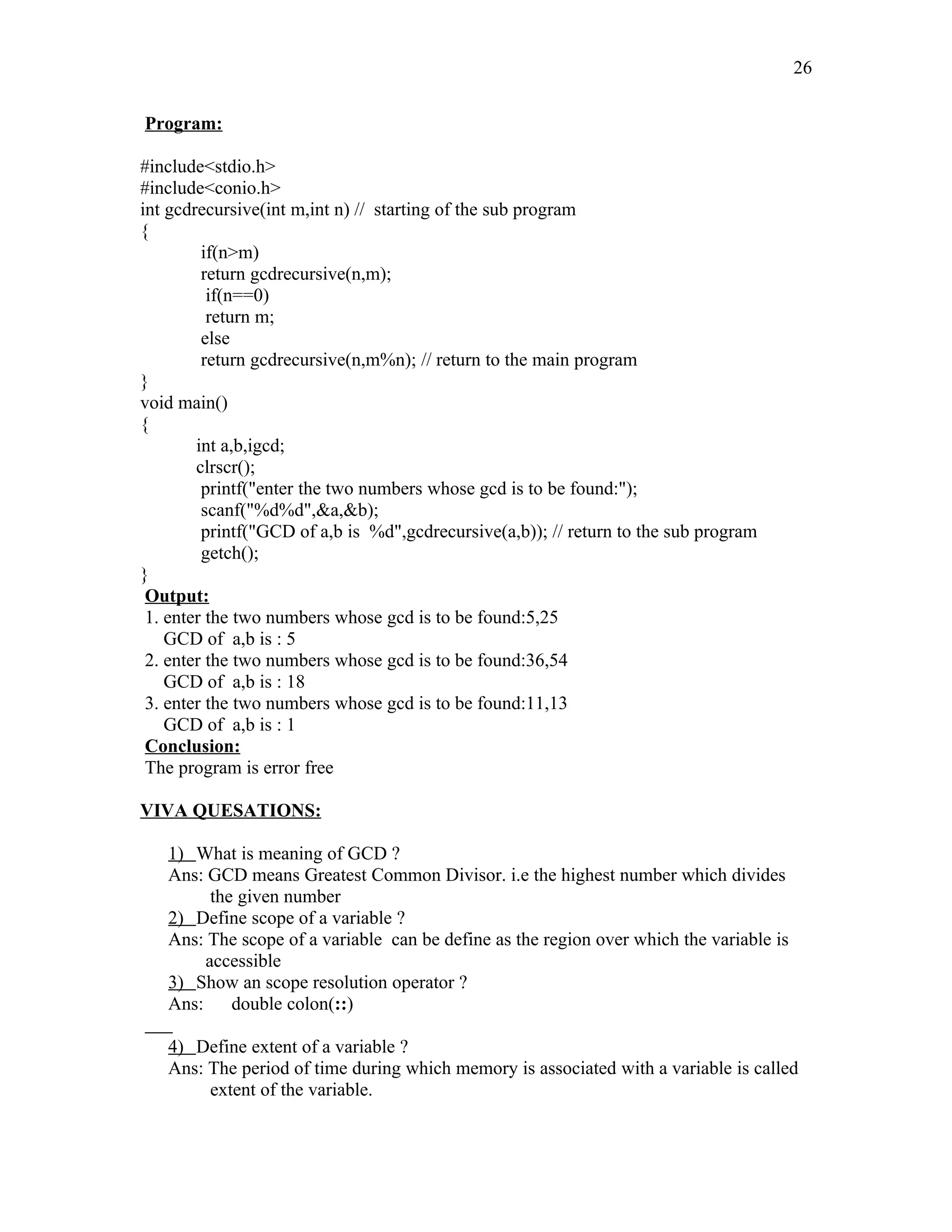 Program:
#include<stdio.h>
#include<conio.h>
int gcdrecursive(int m,int n) // starting of the sub program
{
if(n>m)
return gcdrecursive(n,m);
if(n==0)
return m;
else
return gcdrecursive(n,m%n); // return to the main program
}
void main()
{
int a,b,igcd;
clrscr();
printf("enter the two numbers whose gcd is to be found:");
scanf("%d%d",&a,&b);
printf("GCD of a,b is %d",gcdrecursive(a,b)); // return to the sub program
getch();
}
Output:
1. enter the two numbers whose gcd is to be found:5,25
GCD of a,b is : 5
2. enter the two numbers whose gcd is to be found:36,54
GCD of a,b is : 18
3. enter the two numbers whose gcd is to be found:11,13
GCD of a,b is : 1
Conclusion:
The program is error free
VIVA QUESATIONS:
1) What is meaning of GCD ?
Ans: GCD means Greatest Common Divisor. i.e the highest number which divides
the given number
2) Define scope of a variable ?
Ans: The scope of a variable can be define as the region over which the variable is
accessible
3) Show an scope resolution operator ?
Ans: double colon(::)
4) Define extent of a variable ?
Ans: The period of time during which memory is associated with a variable is called
extent of the variable.
26
 