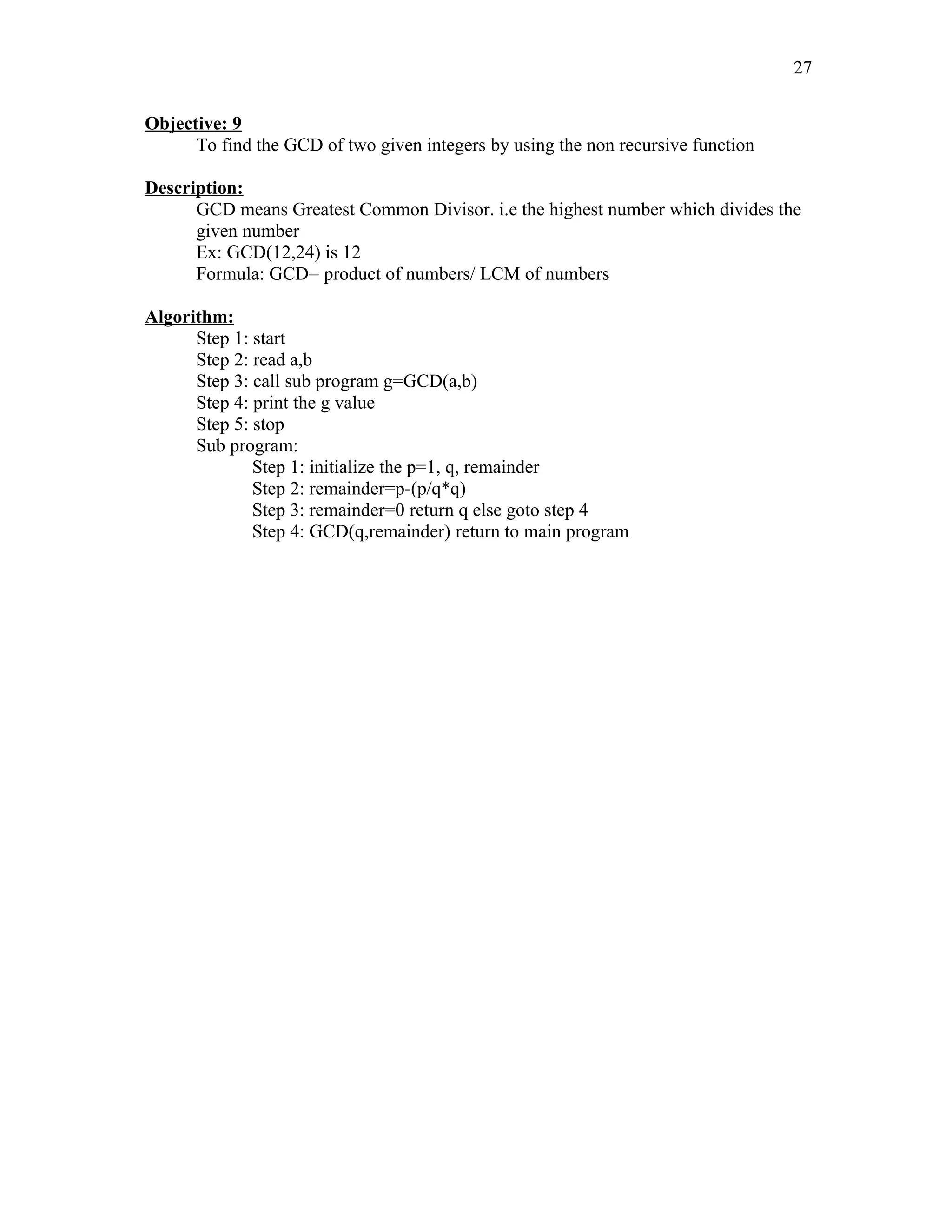 Objective: 9
To find the GCD of two given integers by using the non recursive function
Description:
GCD means Greatest Common Divisor. i.e the highest number which divides the
given number
Ex: GCD(12,24) is 12
Formula: GCD= product of numbers/ LCM of numbers
Algorithm:
Step 1: start
Step 2: read a,b
Step 3: call sub program g=GCD(a,b)
Step 4: print the g value
Step 5: stop
Sub program:
Step 1: initialize the p=1, q, remainder
Step 2: remainder=p-(p/q*q)
Step 3: remainder=0 return q else goto step 4
Step 4: GCD(q,remainder) return to main program
27
 