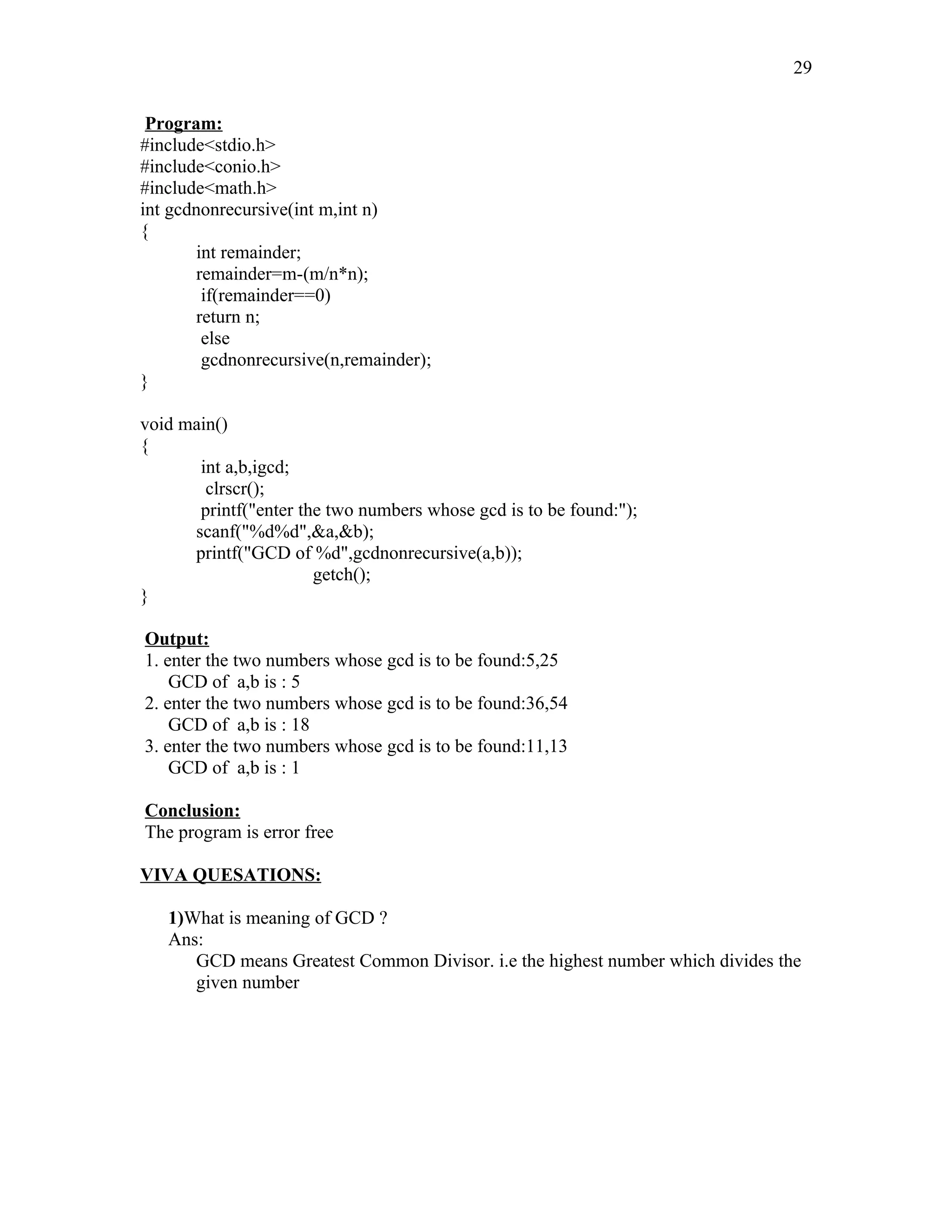 Program:
#include<stdio.h>
#include<conio.h>
#include<math.h>
int gcdnonrecursive(int m,int n)
{
int remainder;
remainder=m-(m/n*n);
if(remainder==0)
return n;
else
gcdnonrecursive(n,remainder);
}
void main()
{
int a,b,igcd;
clrscr();
printf("enter the two numbers whose gcd is to be found:");
scanf("%d%d",&a,&b);
printf("GCD of %d",gcdnonrecursive(a,b));
getch();
}
Output:
1. enter the two numbers whose gcd is to be found:5,25
GCD of a,b is : 5
2. enter the two numbers whose gcd is to be found:36,54
GCD of a,b is : 18
3. enter the two numbers whose gcd is to be found:11,13
GCD of a,b is : 1
Conclusion:
The program is error free
VIVA QUESATIONS:
1)What is meaning of GCD ?
Ans:
GCD means Greatest Common Divisor. i.e the highest number which divides the
given number
29
 