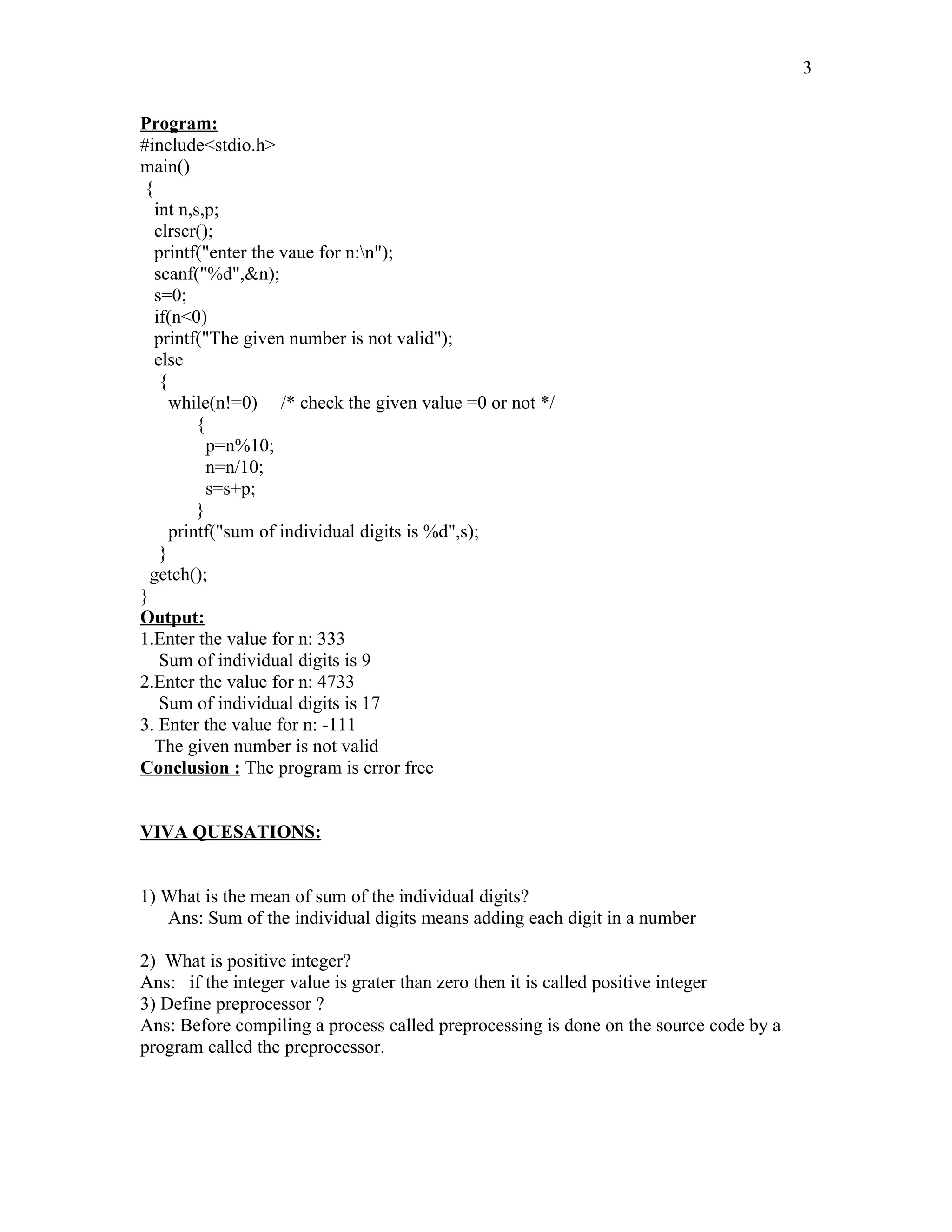 Program:
#include<stdio.h>
main()
{
int n,s,p;
clrscr();
printf("enter the vaue for n:n");
scanf("%d",&n);
s=0;
if(n<0)
printf("The given number is not valid");
else
{
while(n!=0) /* check the given value =0 or not */
{
p=n%10;
n=n/10;
s=s+p;
}
printf("sum of individual digits is %d",s);
}
getch();
}
Output:
1.Enter the value for n: 333
Sum of individual digits is 9
2.Enter the value for n: 4733
Sum of individual digits is 17
3. Enter the value for n: -111
The given number is not valid
Conclusion : The program is error free
VIVA QUESATIONS:
1) What is the mean of sum of the individual digits?
Ans: Sum of the individual digits means adding each digit in a number
2) What is positive integer?
Ans: if the integer value is grater than zero then it is called positive integer
3) Define preprocessor ?
Ans: Before compiling a process called preprocessing is done on the source code by a
program called the preprocessor.
3
 