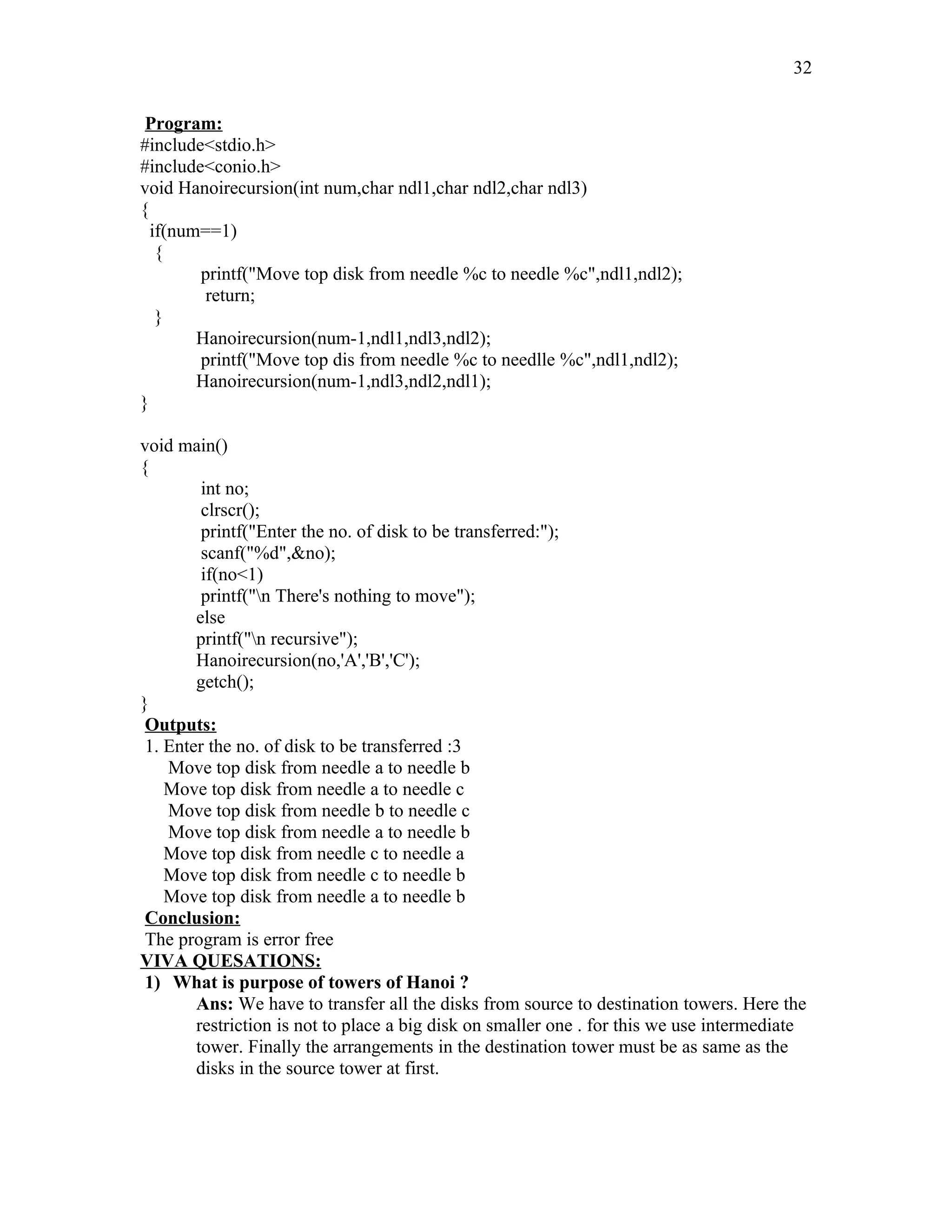 Program:
#include<stdio.h>
#include<conio.h>
void Hanoirecursion(int num,char ndl1,char ndl2,char ndl3)
{
if(num==1)
{
printf("Move top disk from needle %c to needle %c",ndl1,ndl2);
return;
}
Hanoirecursion(num-1,ndl1,ndl3,ndl2);
printf("Move top dis from needle %c to needlle %c",ndl1,ndl2);
Hanoirecursion(num-1,ndl3,ndl2,ndl1);
}
void main()
{
int no;
clrscr();
printf("Enter the no. of disk to be transferred:");
scanf("%d",&no);
if(no<1)
printf("n There's nothing to move");
else
printf("n recursive");
Hanoirecursion(no,'A','B','C');
getch();
}
Outputs:
1. Enter the no. of disk to be transferred :3
Move top disk from needle a to needle b
Move top disk from needle a to needle c
Move top disk from needle b to needle c
Move top disk from needle a to needle b
Move top disk from needle c to needle a
Move top disk from needle c to needle b
Move top disk from needle a to needle b
Conclusion:
The program is error free
VIVA QUESATIONS:
1) What is purpose of towers of Hanoi ?
Ans: We have to transfer all the disks from source to destination towers. Here the
restriction is not to place a big disk on smaller one . for this we use intermediate
tower. Finally the arrangements in the destination tower must be as same as the
disks in the source tower at first.
32
 