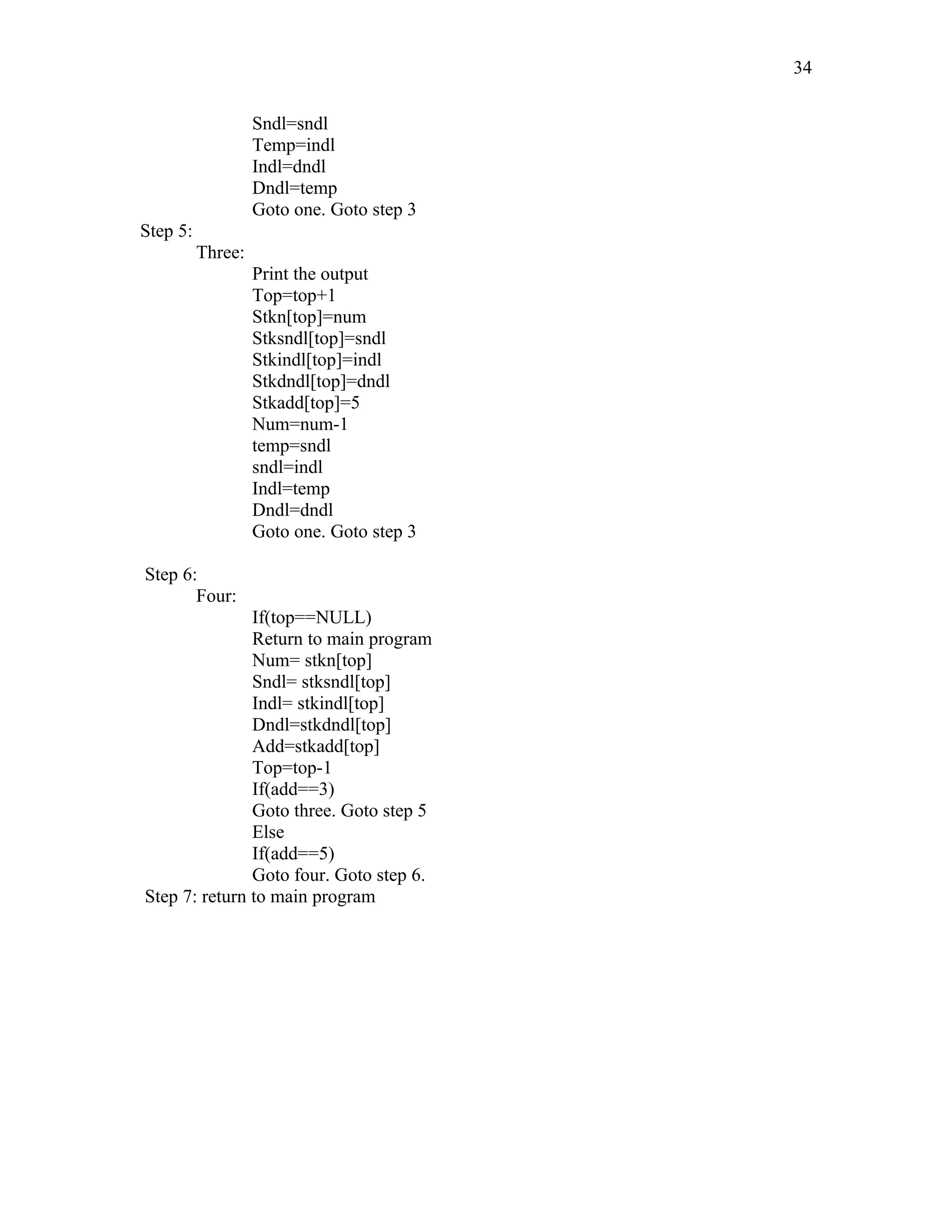 Sndl=sndl
Temp=indl
Indl=dndl
Dndl=temp
Goto one. Goto step 3
Step 5:
Three:
Print the output
Top=top+1
Stkn[top]=num
Stksndl[top]=sndl
Stkindl[top]=indl
Stkdndl[top]=dndl
Stkadd[top]=5
Num=num-1
temp=sndl
sndl=indl
Indl=temp
Dndl=dndl
Goto one. Goto step 3
Step 6:
Four:
If(top==NULL)
Return to main program
Num= stkn[top]
Sndl= stksndl[top]
Indl= stkindl[top]
Dndl=stkdndl[top]
Add=stkadd[top]
Top=top-1
If(add==3)
Goto three. Goto step 5
Else
If(add==5)
Goto four. Goto step 6.
Step 7: return to main program
34
 