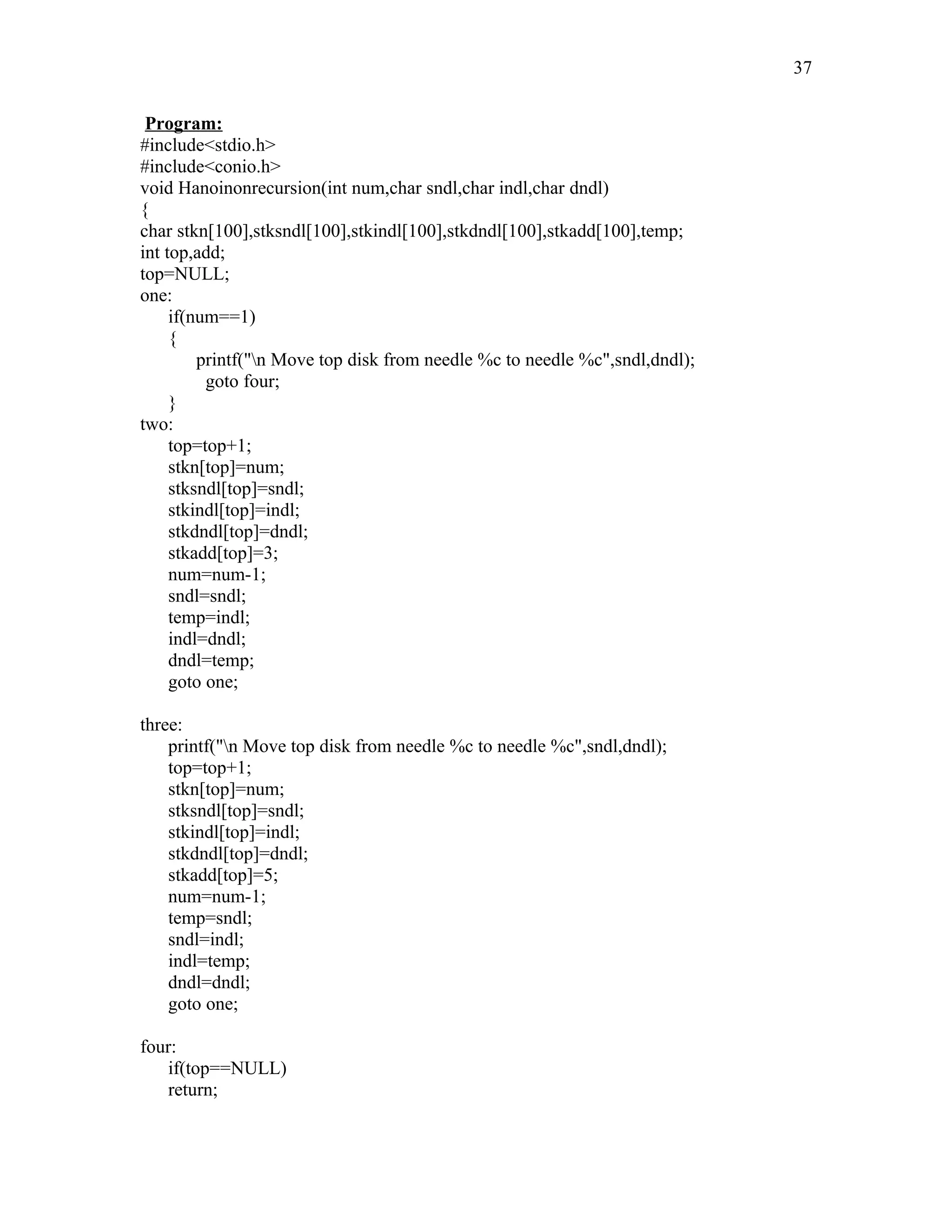 Program:
#include<stdio.h>
#include<conio.h>
void Hanoinonrecursion(int num,char sndl,char indl,char dndl)
{
char stkn[100],stksndl[100],stkindl[100],stkdndl[100],stkadd[100],temp;
int top,add;
top=NULL;
one:
if(num==1)
{
printf("n Move top disk from needle %c to needle %c",sndl,dndl);
goto four;
}
two:
top=top+1;
stkn[top]=num;
stksndl[top]=sndl;
stkindl[top]=indl;
stkdndl[top]=dndl;
stkadd[top]=3;
num=num-1;
sndl=sndl;
temp=indl;
indl=dndl;
dndl=temp;
goto one;
three:
printf("n Move top disk from needle %c to needle %c",sndl,dndl);
top=top+1;
stkn[top]=num;
stksndl[top]=sndl;
stkindl[top]=indl;
stkdndl[top]=dndl;
stkadd[top]=5;
num=num-1;
temp=sndl;
sndl=indl;
indl=temp;
dndl=dndl;
goto one;
four:
if(top==NULL)
return;
37
 