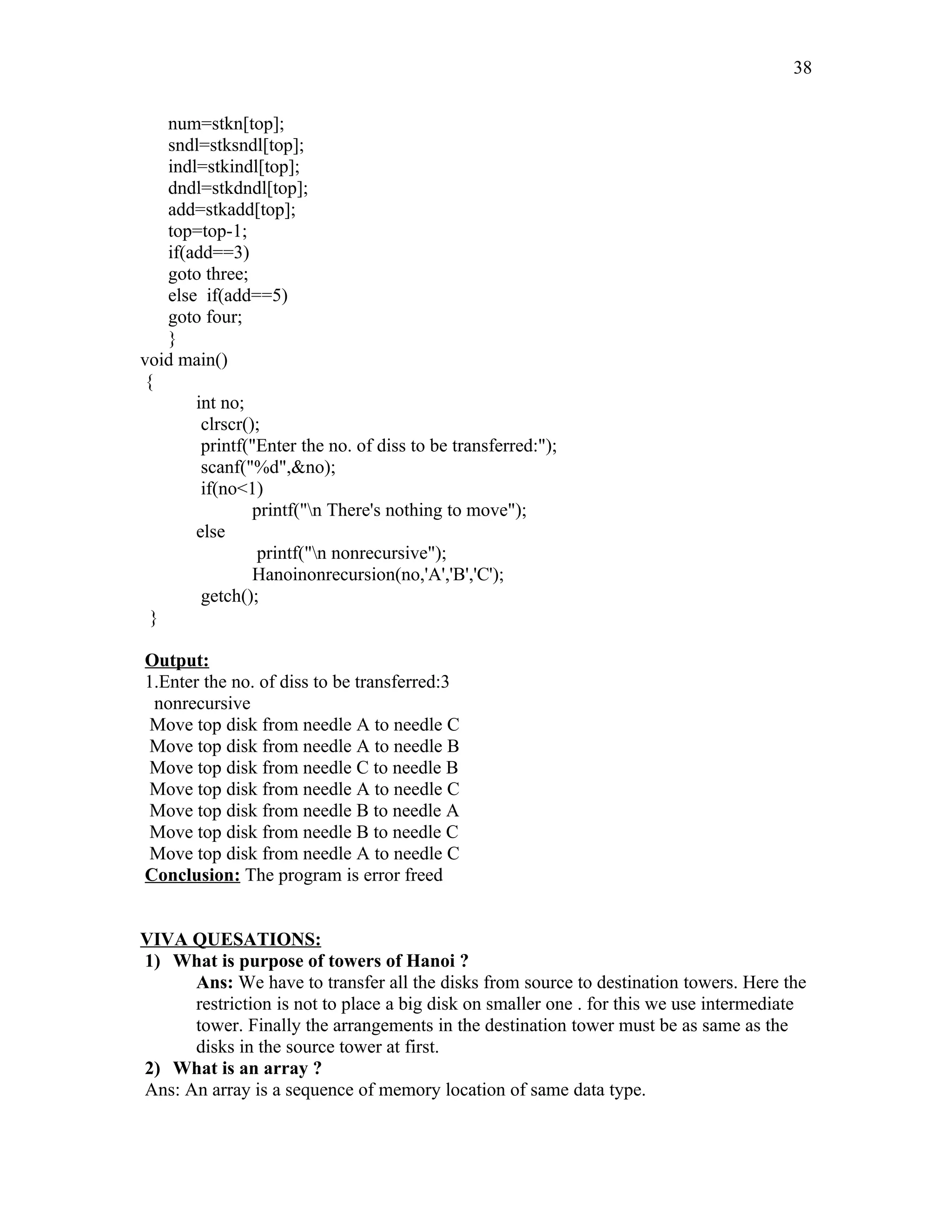 num=stkn[top];
sndl=stksndl[top];
indl=stkindl[top];
dndl=stkdndl[top];
add=stkadd[top];
top=top-1;
if(add==3)
goto three;
else if(add==5)
goto four;
}
void main()
{
int no;
clrscr();
printf("Enter the no. of diss to be transferred:");
scanf("%d",&no);
if(no<1)
printf("n There's nothing to move");
else
printf("n nonrecursive");
Hanoinonrecursion(no,'A','B','C');
getch();
}
Output:
1.Enter the no. of diss to be transferred:3
nonrecursive
Move top disk from needle A to needle C
Move top disk from needle A to needle B
Move top disk from needle C to needle B
Move top disk from needle A to needle C
Move top disk from needle B to needle A
Move top disk from needle B to needle C
Move top disk from needle A to needle C
Conclusion: The program is error freed
VIVA QUESATIONS:
1) What is purpose of towers of Hanoi ?
Ans: We have to transfer all the disks from source to destination towers. Here the
restriction is not to place a big disk on smaller one . for this we use intermediate
tower. Finally the arrangements in the destination tower must be as same as the
disks in the source tower at first.
2) What is an array ?
Ans: An array is a sequence of memory location of same data type.
38
 