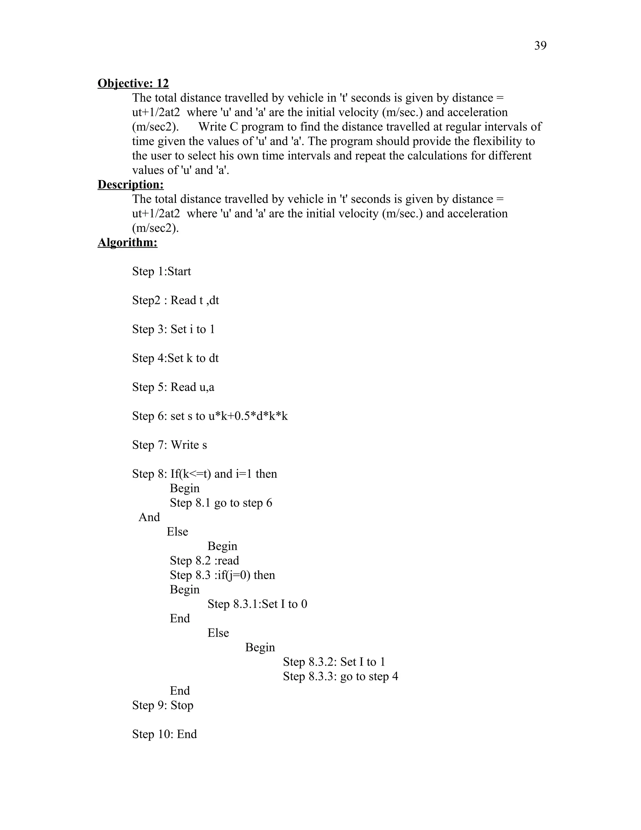 Objective: 12
The total distance travelled by vehicle in 't' seconds is given by distance =
ut+1/2at2 where 'u' and 'a' are the initial velocity (m/sec.) and acceleration
(m/sec2). Write C program to find the distance travelled at regular intervals of
time given the values of 'u' and 'a'. The program should provide the flexibility to
the user to select his own time intervals and repeat the calculations for different
values of 'u' and 'a'.
Description:
The total distance travelled by vehicle in 't' seconds is given by distance =
ut+1/2at2 where 'u' and 'a' are the initial velocity (m/sec.) and acceleration
(m/sec2).
Algorithm:
Step 1:Start
Step2 : Read t ,dt
Step 3: Set i to 1
Step 4:Set k to dt
Step 5: Read u,a
Step 6: set s to u*k+0.5*d*k*k
Step 7: Write s
Step 8: If(k<=t) and i=1 then
Begin
Step 8.1 go to step 6
And
Else
Begin
Step 8.2 :read
Step 8.3 :if(j=0) then
Begin
Step 8.3.1:Set I to 0
End
Else
Begin
Step 8.3.2: Set I to 1
Step 8.3.3: go to step 4
End
Step 9: Stop
Step 10: End
39
 