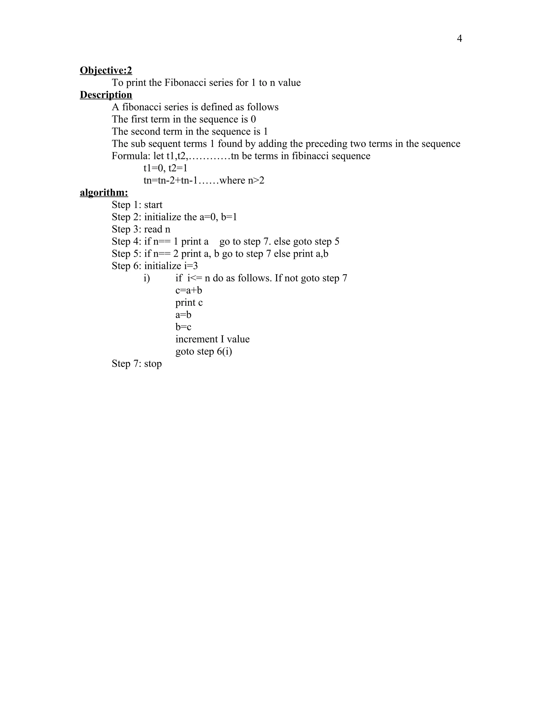 Objective:2
To print the Fibonacci series for 1 to n value
Description
A fibonacci series is defined as follows
The first term in the sequence is 0
The second term in the sequence is 1
The sub sequent terms 1 found by adding the preceding two terms in the sequence
Formula: let t1,t2,…………tn be terms in fibinacci sequence
t1=0, t2=1
tn=tn-2+tn-1……where n>2
algorithm:
Step 1: start
Step 2: initialize the a=0, b=1
Step 3: read n
Step 4: if n== 1 print a go to step 7. else goto step 5
Step 5: if n== 2 print a, b go to step 7 else print a,b
Step 6: initialize i=3
i) if i<= n do as follows. If not goto step 7
c=a+b
print c
a=b
b=c
increment I value
goto step 6(i)
Step 7: stop
4
 
