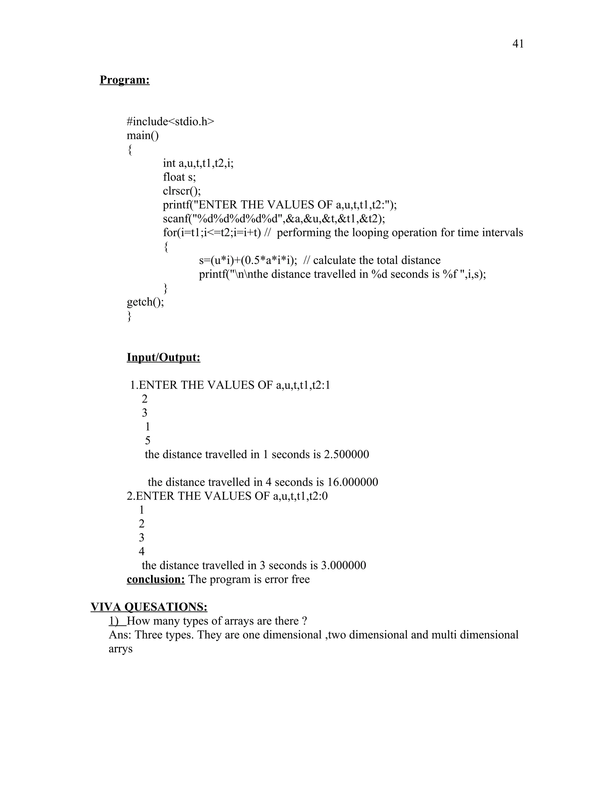 Program:
#include<stdio.h>
main()
{
int a,u,t,t1,t2,i;
float s;
clrscr();
printf("ENTER THE VALUES OF a,u,t,t1,t2:");
scanf("%d%d%d%d%d",&a,&u,&t,&t1,&t2);
for(i=t1;i<=t2;i=i+t) // performing the looping operation for time intervals
{
s=(u*i)+(0.5*a*i*i); // calculate the total distance
printf("nnthe distance travelled in %d seconds is %f ",i,s);
}
getch();
}
Input/Output:
1.ENTER THE VALUES OF a,u,t,t1,t2:1
2
3
1
5
the distance travelled in 1 seconds is 2.500000
the distance travelled in 4 seconds is 16.000000
2.ENTER THE VALUES OF a,u,t,t1,t2:0
1
2
3
4
the distance travelled in 3 seconds is 3.000000
conclusion: The program is error free
VIVA QUESATIONS:
1) How many types of arrays are there ?
Ans: Three types. They are one dimensional ,two dimensional and multi dimensional
arrys
41
 