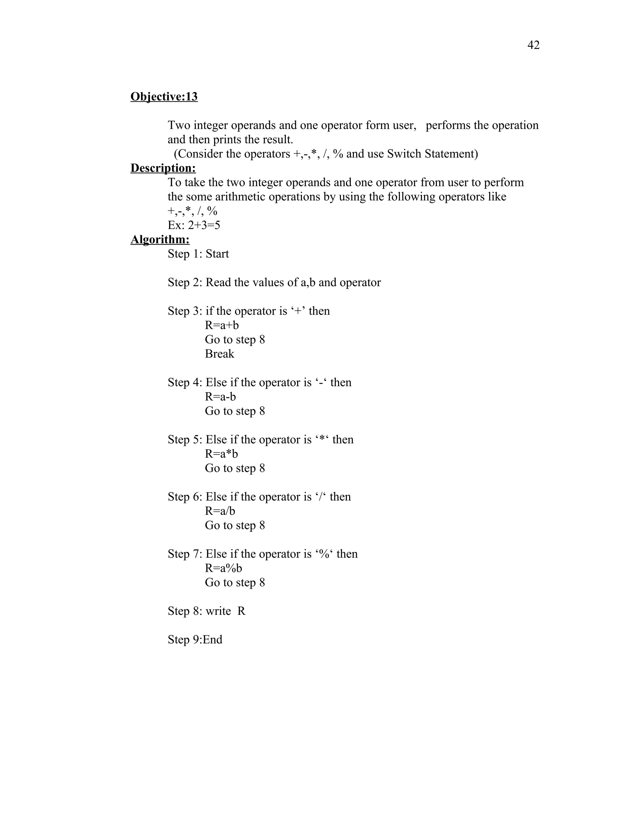 Objective:13
Two integer operands and one operator form user, performs the operation
and then prints the result.
(Consider the operators +,-,*, /, % and use Switch Statement)
Description:
To take the two integer operands and one operator from user to perform
the some arithmetic operations by using the following operators like
+,-,*, /, %
Ex: 2+3=5
Algorithm:
Step 1: Start
Step 2: Read the values of a,b and operator
Step 3: if the operator is ‘+’ then
R=a+b
Go to step 8
Break
Step 4: Else if the operator is ‘-‘ then
R=a-b
Go to step 8
Step 5: Else if the operator is ‘*‘ then
R=a*b
Go to step 8
Step 6: Else if the operator is ‘/‘ then
R=a/b
Go to step 8
Step 7: Else if the operator is ‘%‘ then
R=a%b
Go to step 8
Step 8: write R
Step 9:End
42
 