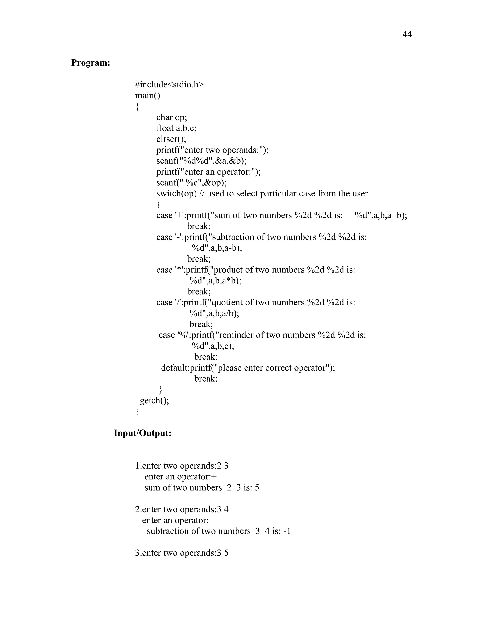 Program:
#include<stdio.h>
main()
{
char op;
float a,b,c;
clrscr();
printf("enter two operands:");
scanf("%d%d",&a,&b);
printf("enter an operator:");
scanf(" %c",&op);
switch(op) // used to select particular case from the user
{
case '+':printf("sum of two numbers %2d %2d is: %d",a,b,a+b);
break;
case '-':printf("subtraction of two numbers %2d %2d is:
%d",a,b,a-b);
break;
case '*':printf("product of two numbers %2d %2d is:
%d",a,b,a*b);
break;
case '/':printf("quotient of two numbers %2d %2d is:
%d",a,b,a/b);
break;
case '%':printf("reminder of two numbers %2d %2d is:
%d",a,b,c);
break;
default:printf("please enter correct operator");
break;
}
getch();
}
Input/Output:
1.enter two operands:2 3
enter an operator:+
sum of two numbers 2 3 is: 5
2.enter two operands:3 4
enter an operator: -
subtraction of two numbers 3 4 is: -1
3.enter two operands:3 5
44
 