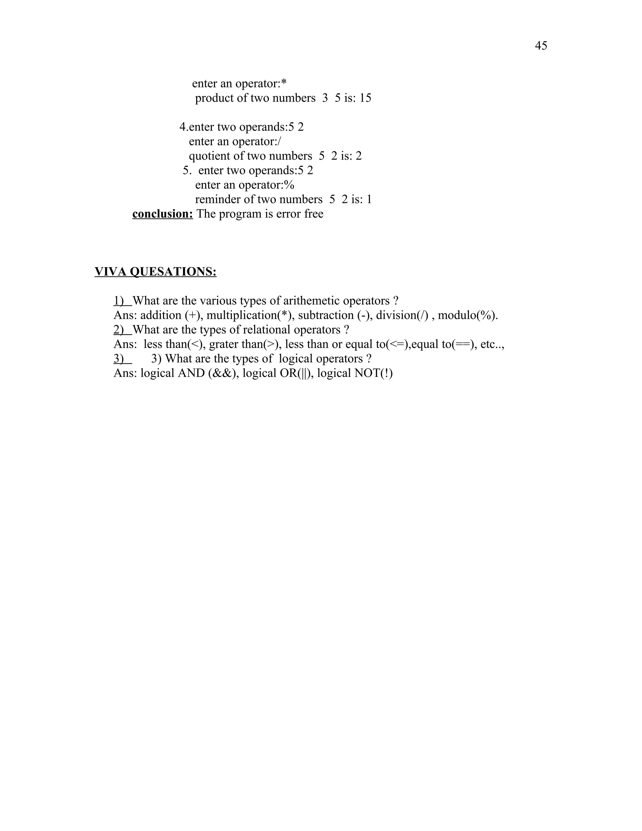 enter an operator:*
product of two numbers 3 5 is: 15
4.enter two operands:5 2
enter an operator:/
quotient of two numbers 5 2 is: 2
5. enter two operands:5 2
enter an operator:%
reminder of two numbers 5 2 is: 1
conclusion: The program is error free
VIVA QUESATIONS:
1) What are the various types of arithemetic operators ?
Ans: addition (+), multiplication(*), subtraction (-), division(/) , modulo(%).
2) What are the types of relational operators ?
Ans: less than(<), grater than(>), less than or equal to(<=),equal to(==), etc..,
3) 3) What are the types of logical operators ?
Ans: logical AND (&&), logical OR(||), logical NOT(!)
45
 
