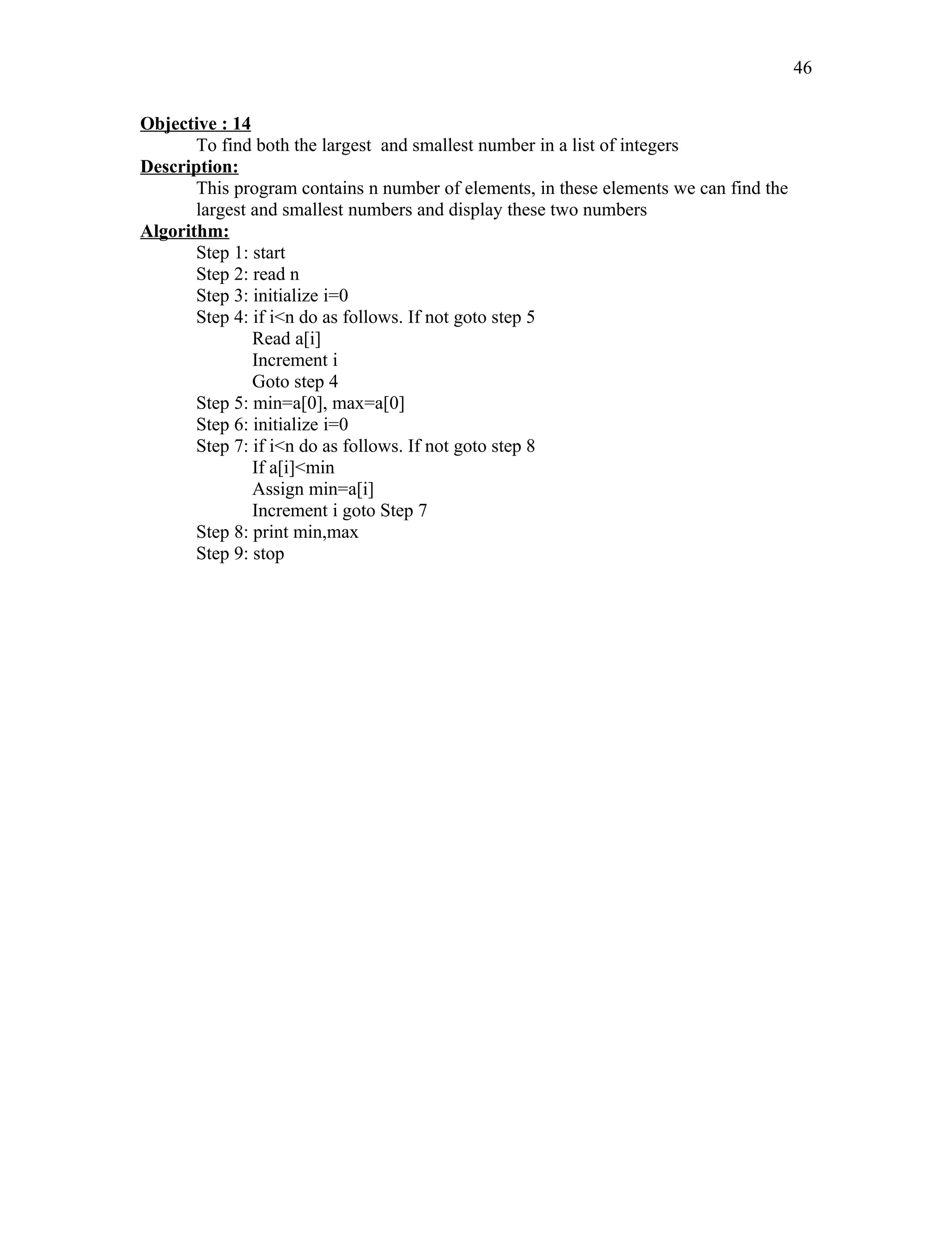Objective : 14
To find both the largest and smallest number in a list of integers
Description:
This program contains n number of elements, in these elements we can find the
largest and smallest numbers and display these two numbers
Algorithm:
Step 1: start
Step 2: read n
Step 3: initialize i=0
Step 4: if i<n do as follows. If not goto step 5
Read a[i]
Increment i
Goto step 4
Step 5: min=a[0], max=a[0]
Step 6: initialize i=0
Step 7: if i<n do as follows. If not goto step 8
If a[i]<min
Assign min=a[i]
Increment i goto Step 7
Step 8: print min,max
Step 9: stop
46
 