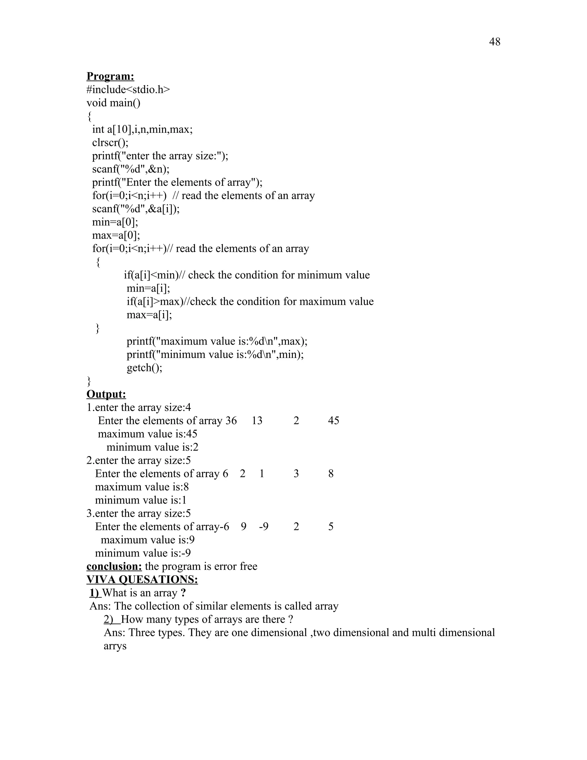 Program:
#include<stdio.h>
void main()
{
int a[10],i,n,min,max;
clrscr();
printf("enter the array size:");
scanf("%d",&n);
printf("Enter the elements of array");
for(i=0;i<n;i++) // read the elements of an array
scanf("%d",&a[i]);
min=a[0];
max=a[0];
for(i=0;i<n;i++)// read the elements of an array
{
if(a[i]<min)// check the condition for minimum value
min=a[i];
if(a[i]>max)//check the condition for maximum value
max=a[i];
}
printf("maximum value is:%dn",max);
printf("minimum value is:%dn",min);
getch();
}
Output:
1.enter the array size:4
Enter the elements of array 36 13 2 45
maximum value is:45
minimum value is:2
2.enter the array size:5
Enter the elements of array 6 2 1 3 8
maximum value is:8
minimum value is:1
3.enter the array size:5
Enter the elements of array-6 9 -9 2 5
maximum value is:9
minimum value is:-9
conclusion: the program is error free
VIVA QUESATIONS:
1) What is an array ?
Ans: The collection of similar elements is called array
2) How many types of arrays are there ?
Ans: Three types. They are one dimensional ,two dimensional and multi dimensional
arrys
48
 