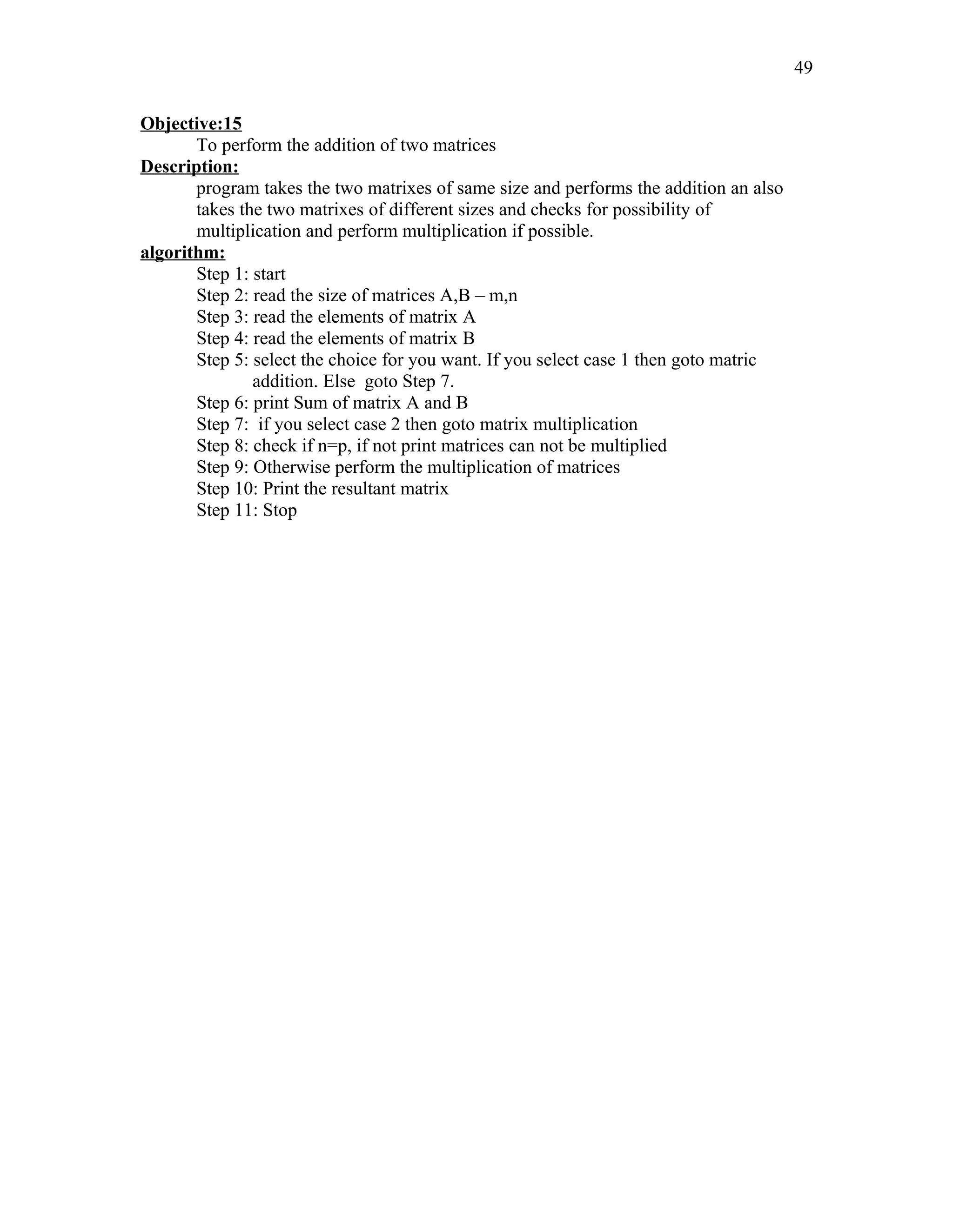 Objective:15
To perform the addition of two matrices
Description:
program takes the two matrixes of same size and performs the addition an also
takes the two matrixes of different sizes and checks for possibility of
multiplication and perform multiplication if possible.
algorithm:
Step 1: start
Step 2: read the size of matrices A,B – m,n
Step 3: read the elements of matrix A
Step 4: read the elements of matrix B
Step 5: select the choice for you want. If you select case 1 then goto matric
addition. Else goto Step 7.
Step 6: print Sum of matrix A and B
Step 7: if you select case 2 then goto matrix multiplication
Step 8: check if n=p, if not print matrices can not be multiplied
Step 9: Otherwise perform the multiplication of matrices
Step 10: Print the resultant matrix
Step 11: Stop
49
 