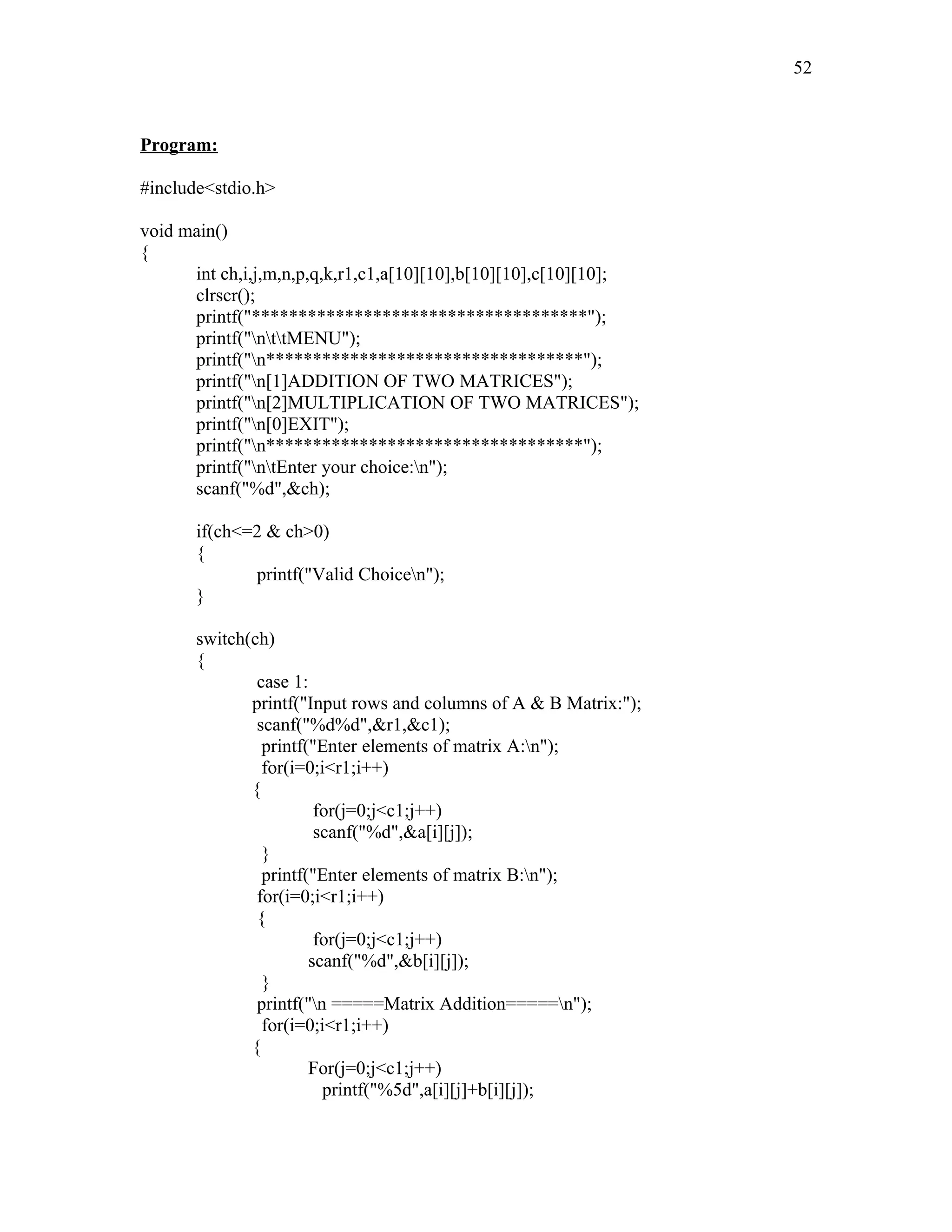 Program:
#include<stdio.h>
void main()
{
int ch,i,j,m,n,p,q,k,r1,c1,a[10][10],b[10][10],c[10][10];
clrscr();
printf("************************************");
printf("nttMENU");
printf("n**********************************");
printf("n[1]ADDITION OF TWO MATRICES");
printf("n[2]MULTIPLICATION OF TWO MATRICES");
printf("n[0]EXIT");
printf("n**********************************");
printf("ntEnter your choice:n");
scanf("%d",&ch);
if(ch<=2 & ch>0)
{
printf("Valid Choicen");
}
switch(ch)
{
case 1:
printf("Input rows and columns of A & B Matrix:");
scanf("%d%d",&r1,&c1);
printf("Enter elements of matrix A:n");
for(i=0;i<r1;i++)
{
for(j=0;j<c1;j++)
scanf("%d",&a[i][j]);
}
printf("Enter elements of matrix B:n");
for(i=0;i<r1;i++)
{
for(j=0;j<c1;j++)
scanf("%d",&b[i][j]);
}
printf("n =====Matrix Addition=====n");
for(i=0;i<r1;i++)
{
For(j=0;j<c1;j++)
printf("%5d",a[i][j]+b[i][j]);
52
 
