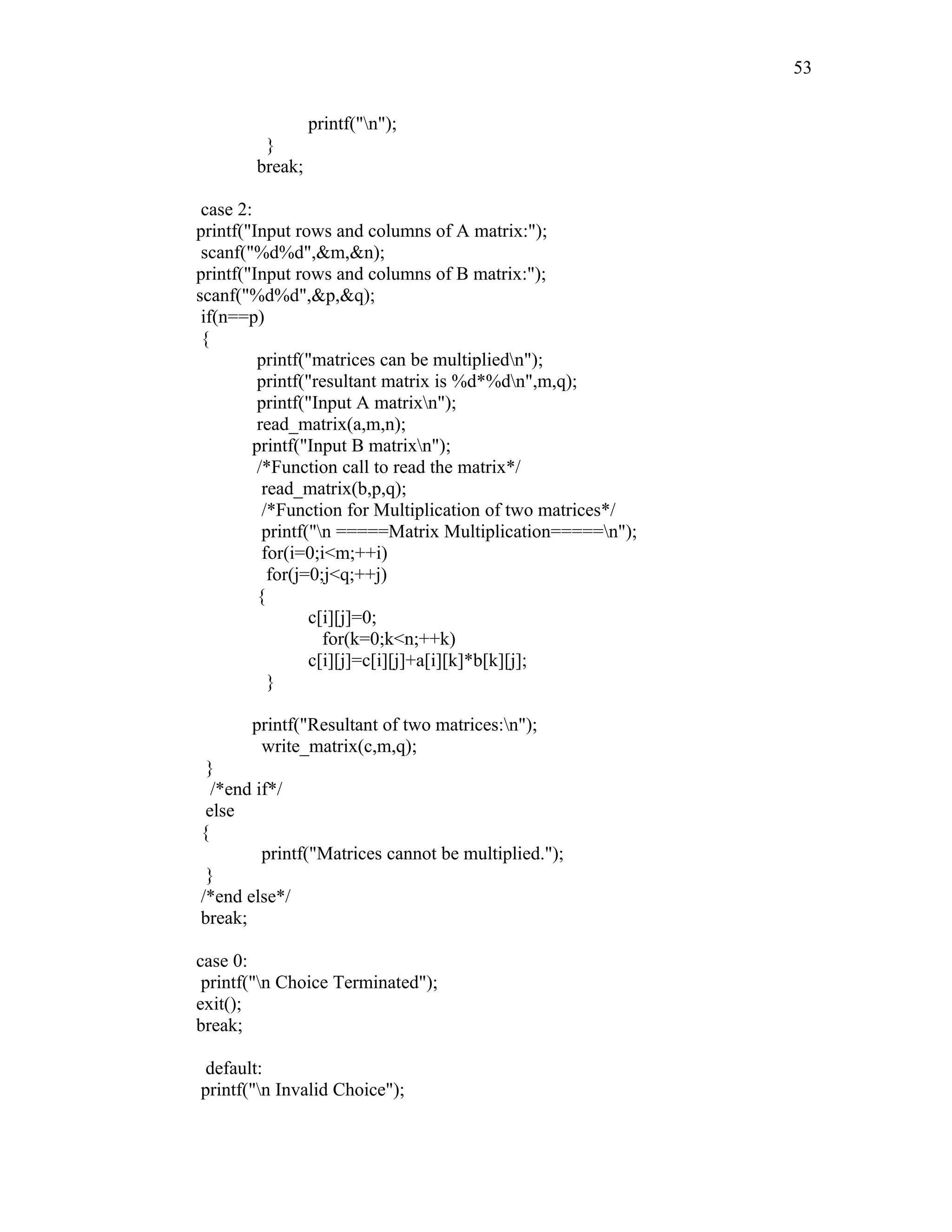 printf("n");
}
break;
case 2:
printf("Input rows and columns of A matrix:");
scanf("%d%d",&m,&n);
printf("Input rows and columns of B matrix:");
scanf("%d%d",&p,&q);
if(n==p)
{
printf("matrices can be multipliedn");
printf("resultant matrix is %d*%dn",m,q);
printf("Input A matrixn");
read_matrix(a,m,n);
printf("Input B matrixn");
/*Function call to read the matrix*/
read_matrix(b,p,q);
/*Function for Multiplication of two matrices*/
printf("n =====Matrix Multiplication=====n");
for(i=0;i<m;++i)
for(j=0;j<q;++j)
{
c[i][j]=0;
for(k=0;k<n;++k)
c[i][j]=c[i][j]+a[i][k]*b[k][j];
}
printf("Resultant of two matrices:n");
write_matrix(c,m,q);
}
/*end if*/
else
{
printf("Matrices cannot be multiplied.");
}
/*end else*/
break;
case 0:
printf("n Choice Terminated");
exit();
break;
default:
printf("n Invalid Choice");
53
 