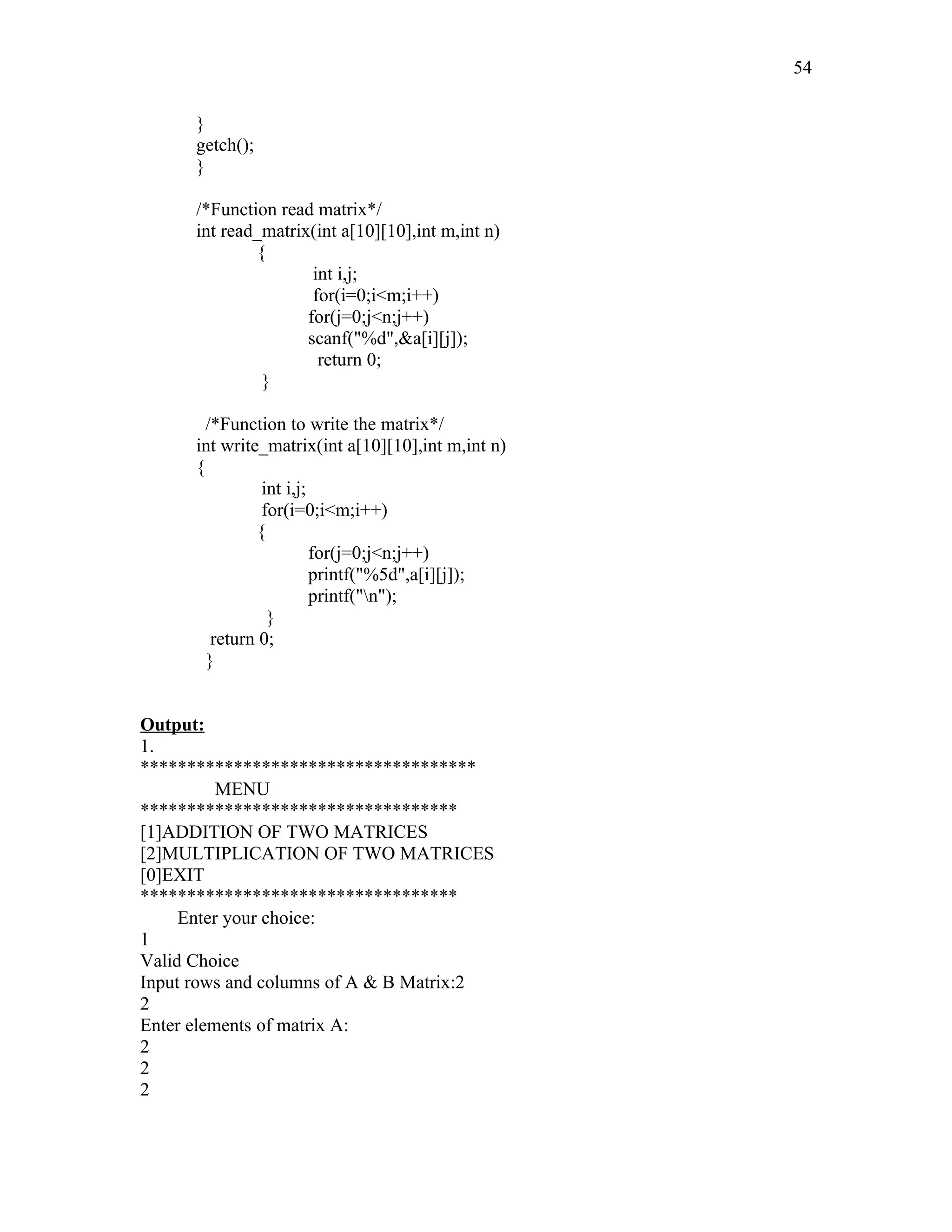 }
getch();
}
/*Function read matrix*/
int read_matrix(int a[10][10],int m,int n)
{
int i,j;
for(i=0;i<m;i++)
for(j=0;j<n;j++)
scanf("%d",&a[i][j]);
return 0;
}
/*Function to write the matrix*/
int write_matrix(int a[10][10],int m,int n)
{
int i,j;
for(i=0;i<m;i++)
{
for(j=0;j<n;j++)
printf("%5d",a[i][j]);
printf("n");
}
return 0;
}
Output:
1.
************************************
MENU
**********************************
[1]ADDITION OF TWO MATRICES
[2]MULTIPLICATION OF TWO MATRICES
[0]EXIT
**********************************
Enter your choice:
1
Valid Choice
Input rows and columns of A & B Matrix:2
2
Enter elements of matrix A:
2
2
2
54
 