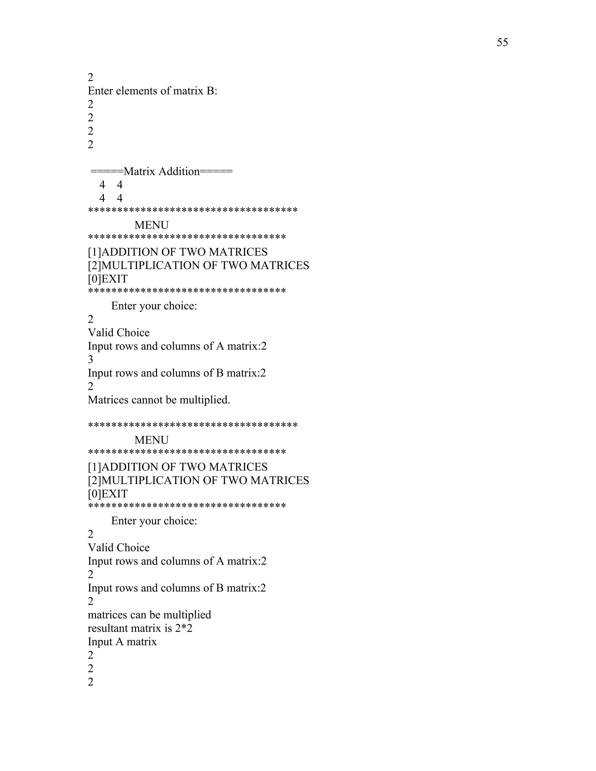 2
Enter elements of matrix B:
2
2
2
2
=====Matrix Addition=====
4 4
4 4
************************************
MENU
**********************************
[1]ADDITION OF TWO MATRICES
[2]MULTIPLICATION OF TWO MATRICES
[0]EXIT
**********************************
Enter your choice:
2
Valid Choice
Input rows and columns of A matrix:2
3
Input rows and columns of B matrix:2
2
Matrices cannot be multiplied.
************************************
MENU
**********************************
[1]ADDITION OF TWO MATRICES
[2]MULTIPLICATION OF TWO MATRICES
[0]EXIT
**********************************
Enter your choice:
2
Valid Choice
Input rows and columns of A matrix:2
2
Input rows and columns of B matrix:2
2
matrices can be multiplied
resultant matrix is 2*2
Input A matrix
2
2
2
55
 