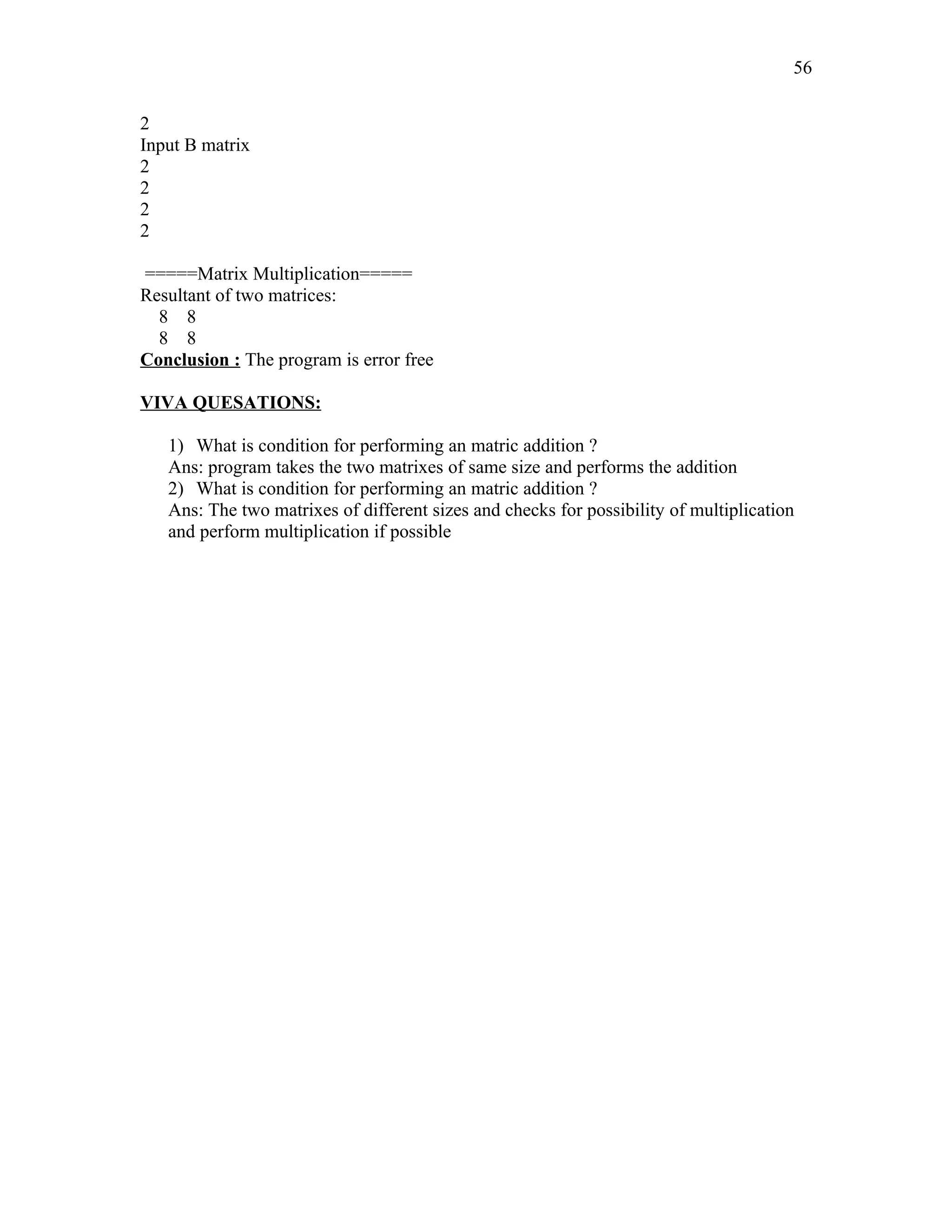 2
Input B matrix
2
2
2
2
=====Matrix Multiplication=====
Resultant of two matrices:
8 8
8 8
Conclusion : The program is error free
VIVA QUESATIONS:
1) What is condition for performing an matric addition ?
Ans: program takes the two matrixes of same size and performs the addition
2) What is condition for performing an matric addition ?
Ans: The two matrixes of different sizes and checks for possibility of multiplication
and perform multiplication if possible
56
 