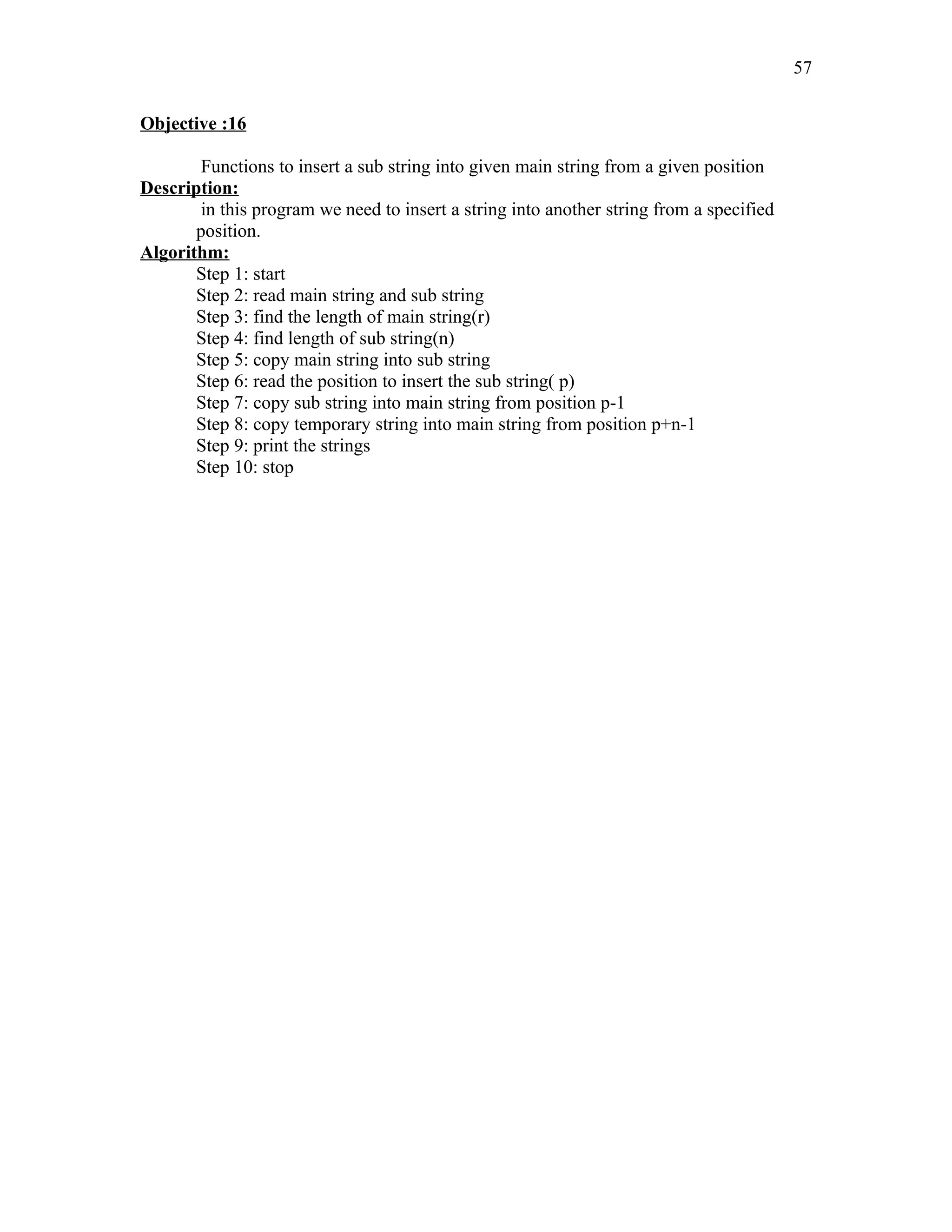 Objective :16
Functions to insert a sub string into given main string from a given position
Description:
in this program we need to insert a string into another string from a specified
position.
Algorithm:
Step 1: start
Step 2: read main string and sub string
Step 3: find the length of main string(r)
Step 4: find length of sub string(n)
Step 5: copy main string into sub string
Step 6: read the position to insert the sub string( p)
Step 7: copy sub string into main string from position p-1
Step 8: copy temporary string into main string from position p+n-1
Step 9: print the strings
Step 10: stop
57
 
