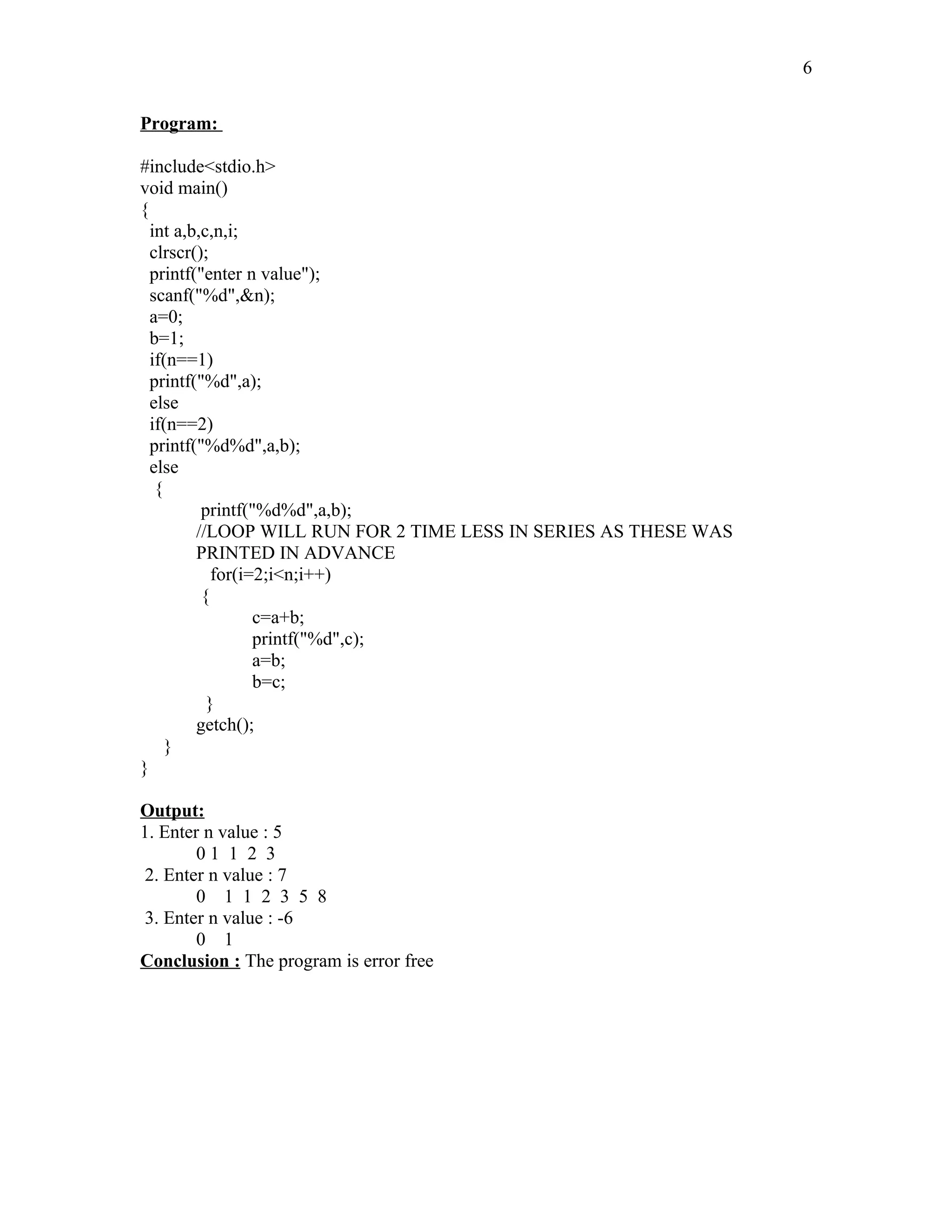 Program:
#include<stdio.h>
void main()
{
int a,b,c,n,i;
clrscr();
printf("enter n value");
scanf("%d",&n);
a=0;
b=1;
if(n==1)
printf("%d",a);
else
if(n==2)
printf("%d%d",a,b);
else
{
printf("%d%d",a,b);
//LOOP WILL RUN FOR 2 TIME LESS IN SERIES AS THESE WAS
PRINTED IN ADVANCE
for(i=2;i<n;i++)
{
c=a+b;
printf("%d",c);
a=b;
b=c;
}
getch();
}
}
Output:
1. Enter n value : 5
0 1 1 2 3
2. Enter n value : 7
0 1 1 2 3 5 8
3. Enter n value : -6
0 1
Conclusion : The program is error free
6
 