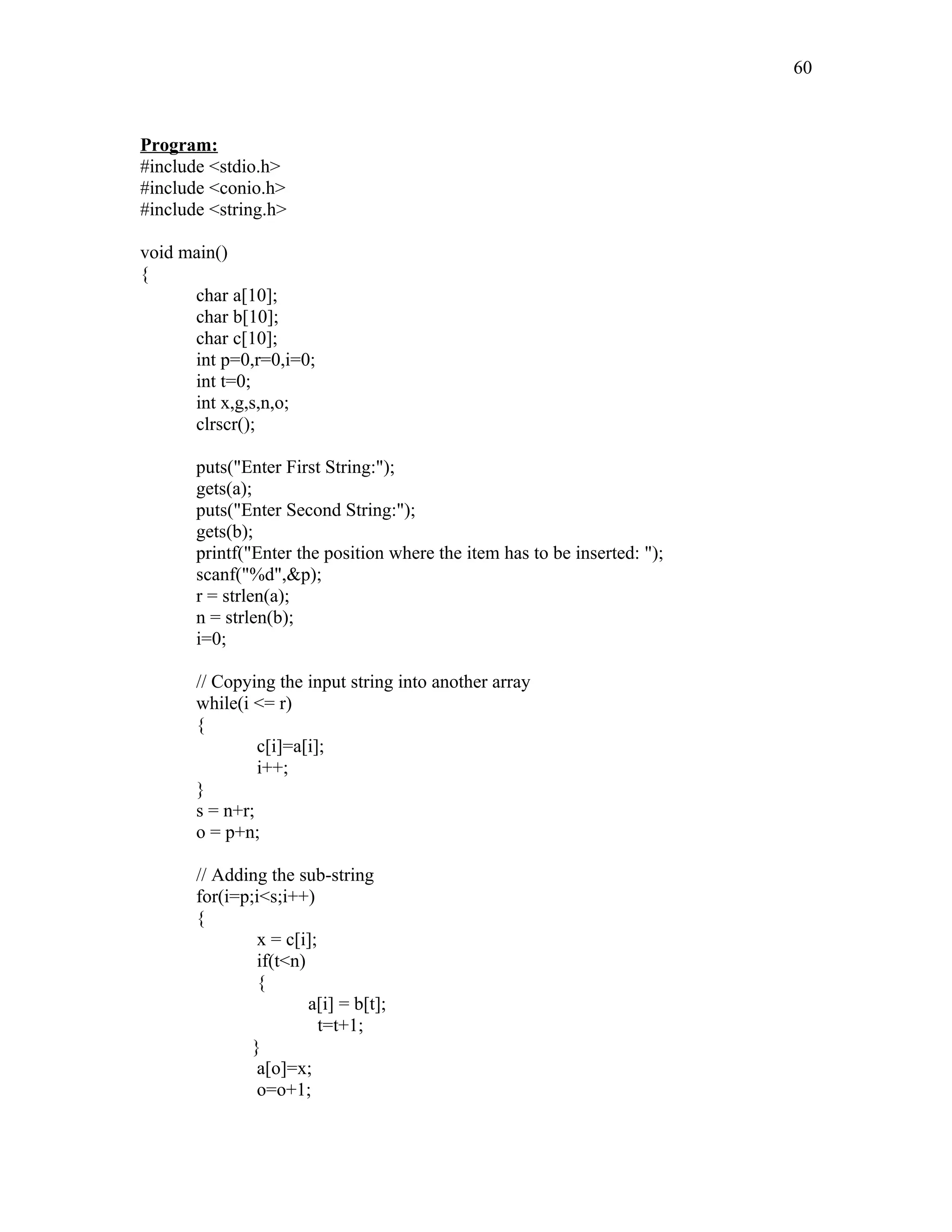 Program:
#include <stdio.h>
#include <conio.h>
#include <string.h>
void main()
{
char a[10];
char b[10];
char c[10];
int p=0,r=0,i=0;
int t=0;
int x,g,s,n,o;
clrscr();
puts("Enter First String:");
gets(a);
puts("Enter Second String:");
gets(b);
printf("Enter the position where the item has to be inserted: ");
scanf("%d",&p);
r = strlen(a);
n = strlen(b);
i=0;
// Copying the input string into another array
while(i <= r)
{
c[i]=a[i];
i++;
}
s = n+r;
o = p+n;
// Adding the sub-string
for(i=p;i<s;i++)
{
x = c[i];
if(t<n)
{
a[i] = b[t];
t=t+1;
}
a[o]=x;
o=o+1;
60
 