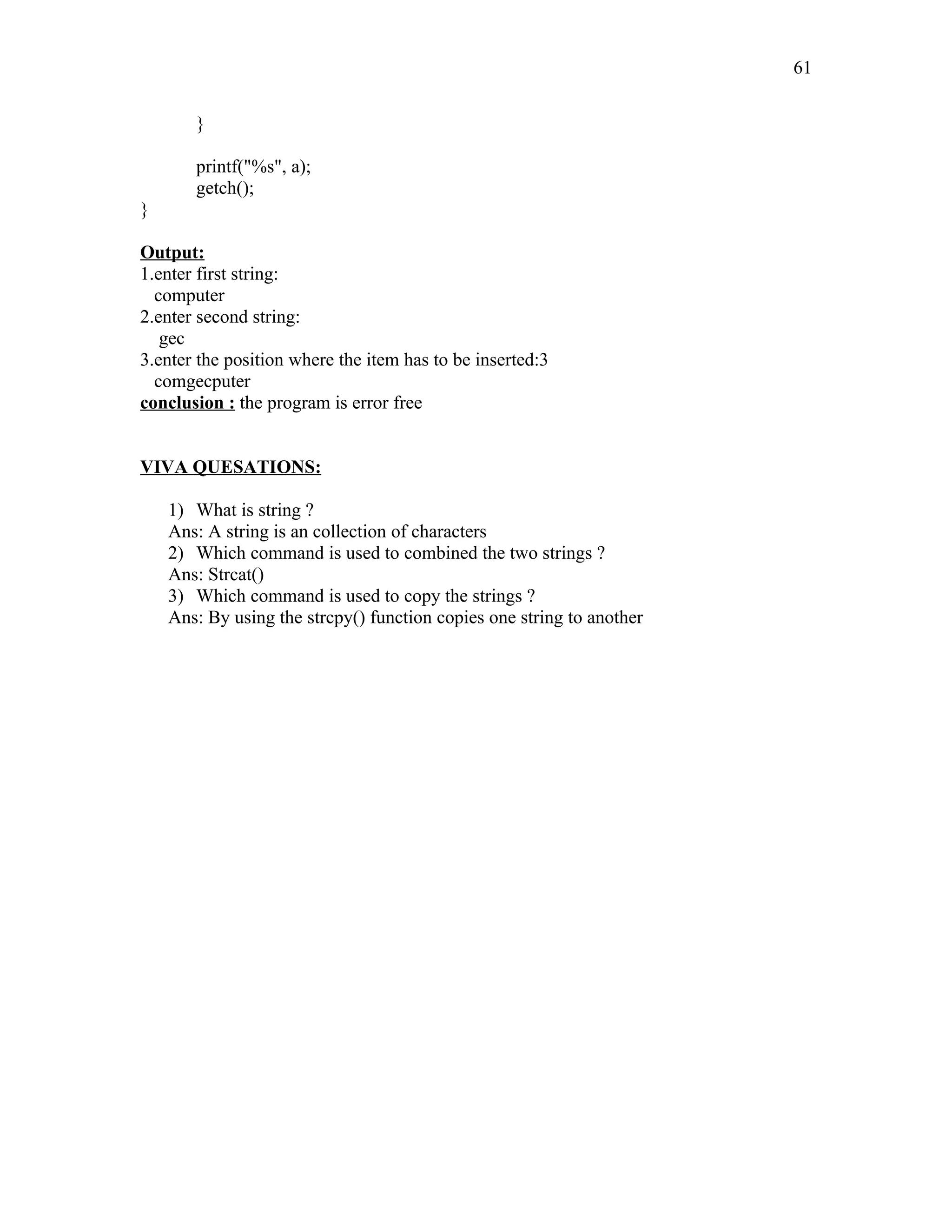 }
printf("%s", a);
getch();
}
Output:
1.enter first string:
computer
2.enter second string:
gec
3.enter the position where the item has to be inserted:3
comgecputer
conclusion : the program is error free
VIVA QUESATIONS:
1) What is string ?
Ans: A string is an collection of characters
2) Which command is used to combined the two strings ?
Ans: Strcat()
3) Which command is used to copy the strings ?
Ans: By using the strcpy() function copies one string to another
61
 